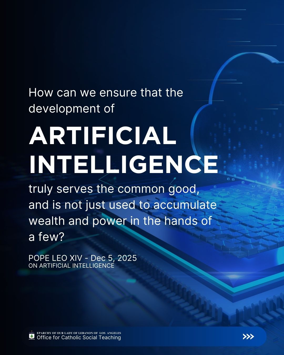 Leo XIV, Dec 5, 2025
On Artificial Intelligence
How can we ensure that the development of artificial intelligence truly serves the common good, and is not just used to accumulate wealth and power in the hands of a few?
Eparchy of Our Lady of Lebanon of Los Angeles Office for Catholic Social Teaching