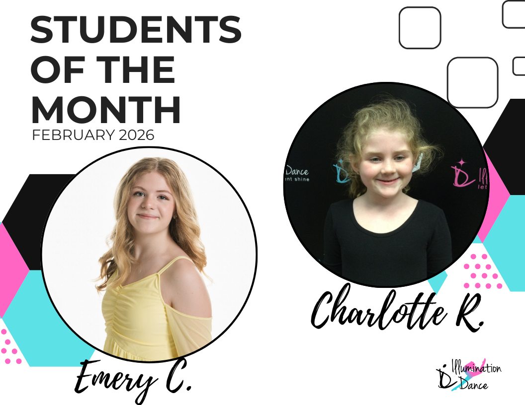 ✨ February Students of the Month ✨
Congratulations to Emery C. and Charlotte R. — our shining stars for February! 🌟
This month brought in an incredible number of nominations, making it impossible to choose just one winner! These two dancers stood out among their peers for their consistent effort, positive attitude, teamwork, and respect for their teachers and classmates. They truly represent what it means to be part of the Illumination Dance family — hardworking, kind, and always ready to grow and shine! 💫
Runners Up:
Charlotte R., Erin M., Piper W., Ellie A.*, Penny B., Brylee P., Alexis C., Tori C., Mackenzie W., AJ A.*, Lillian H., Khloe L., Brooklyn D., Mia B., Kayla B., Kylie P., Cooper H., Olivia C., Emma H., Kaylee T., Brooklyn S., Antonella H., Millie S., Brielle E., Gigi D., Addison S., Aubrey M., Bella C.*, Kara S.*, Libby K., Everly W., Sarah J., Sophia G., Allie M., Emma H., Eleanor B., Sienna H., Elliana K., Isabella L., Gianna G., Caitlyn H., Madison K.
(*denotes multiple nominations!)
Each month, our instructors nominate dancers who exemplify the values we cherish most — kindness, collaboration, strong work ethic, professionalism, focus, and a genuine passion for dance. They consistently give their best effort in class, support their peers, and lead by example through their attitude and actions.
From all of the nominations received, our Students of the Month are selected at random, giving every nominated dancer an equal opportunity to be recognized for their dedication and positive impact.
We’re so proud of all our nominees and can’t wait to celebrate even more amazing dancers in the months ahead! 💖