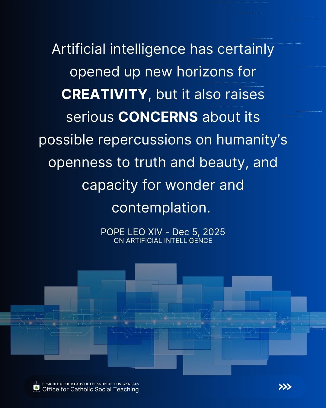Leo XIV, Dec 5, 2025
On Artificial Intelligence
Artificial intelligence has certainly opened up new horizons for creativity, but it also raises serious concerns about its possible repercussions on humanity’s openness to truth and beauty, and capacity for wonder and contemplation.
Eparchy of Our Lady of Lebanon of Los Angeles Office for Catholic Social Teaching