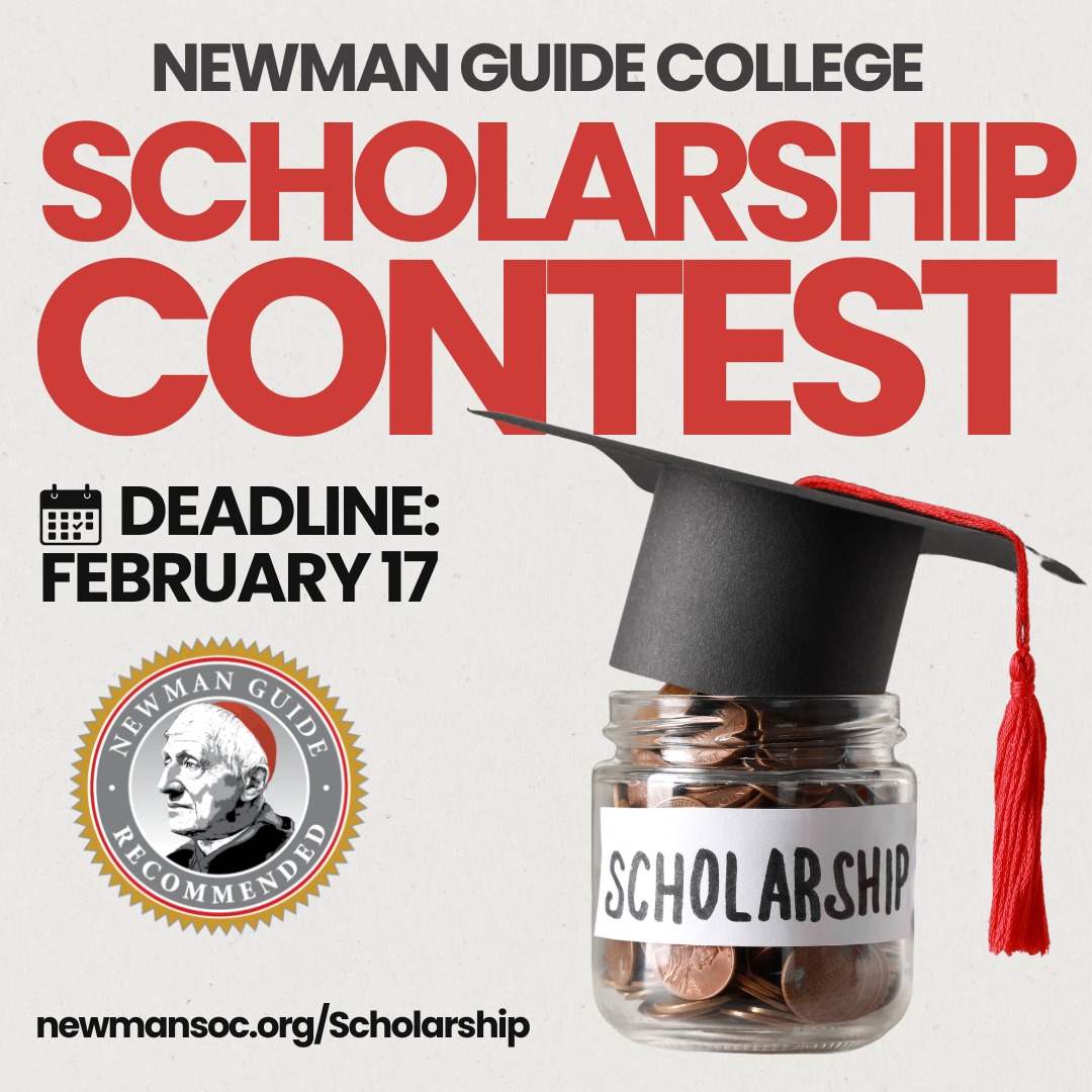 The deadline for the Newman Guide Scholarship Contest is less than three weeks away! The Scholarship Contest will award one lucky high school junior or senior $5,000 to attend a Newman Guide Recommended college, with the potential for up to $15,000 in additional aid from select colleges.
The application is quick and easy! No essay is required, but applications are due by February 17, 2026.
https://newmansoc.org/Scholarship