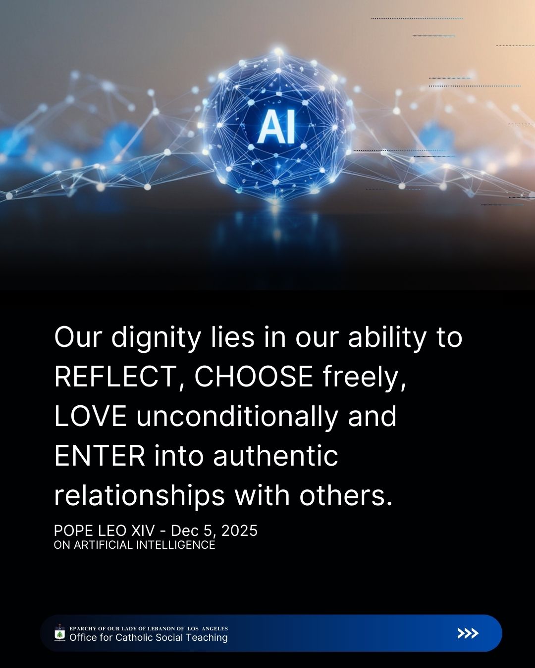 Leo XIV, Dec 5, 2025
On Artificial Intelligence
Our dignity lies in our ability to reflect, choose freely, love unconditionally and enter into authentic relationships with others.
Eparchy of Our Lady of Lebanon of Los Angeles Office for Catholic Social Teaching