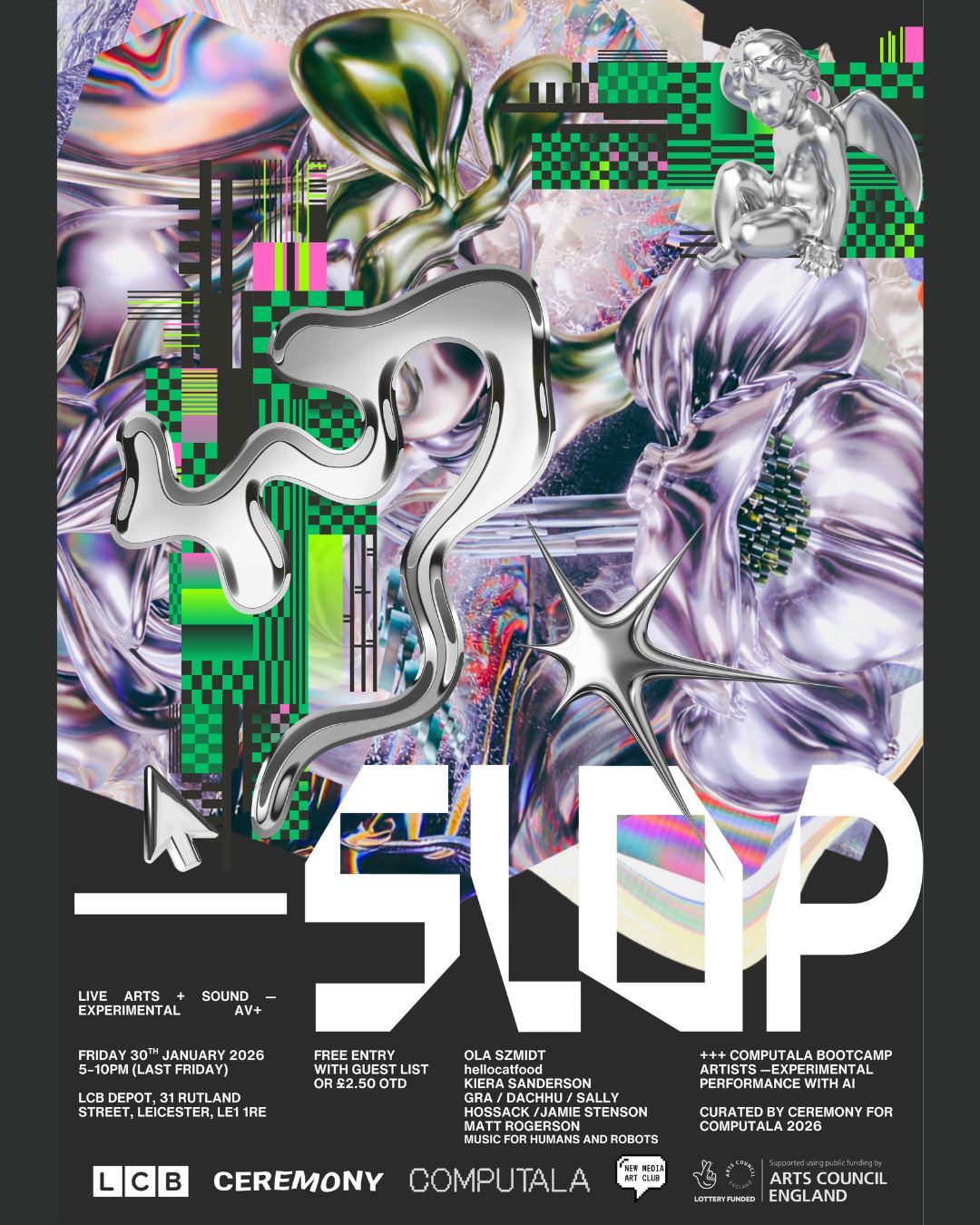 Friday, 30th January, 2026 - from 5pm:
Slop
CEREMONY x COMPUTALA
Free entry with guest list for the performances in Lightbox Gallery and the Old Gallery meeting room. Follow the linktree in our bio and comment on the facebook event post to secure your guest list spot <3 (if you signed up thru our website down’t worry we’ve got your details!)
This closing party is in partnership with Last Friday Street Food event hosted by GRAY'S and LCB Depot. Last Friday has an entry fee of £1 or £2.50 on the door. @lastfridaylcb @grays_lcbdepot @lcbdepot
Slop will be graced with performances by:
Ola Szmidt @olaszmidt_
Hellocatfood @hellocatfood
Kiera Sanderson @kierapsanderson
Gra / Dachuu / Sally Hossack / Jamie Stenson @gra8755 / @dachhu1 / @sallytunz / @stenno78
Matt Rogerson @matt_rogerson_
Music for Humans and Robots @seancuttlefish
And our residents from the Experimental Performance with AI Bootcamp:
Kiera Sanderson @kierasanderson
Marlon Foster @harmonograph_lasers
Tengjin Bian @yirubian.00
Tilly Hawkins @shutuptilly
See you there!!
