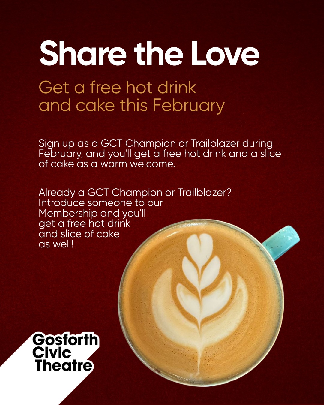 February is the perfect month for connection — and at GCT, our Champions and Trailblazers make that happen every day. To celebrate the community you help us build, we’re sharing a little treat all month long ❤️
Sign up as a GCT Champion or Trailblazer during February, and you'll get a free hot drink and a slice of cake.
If you’re already a GCT Champion or Trailblazer and you introduce someone to Membership this February, you’ll both enjoy a free hot drink and slice of cake in our cafe.
Share the Love at GCT this February: https://www.gosforthcivictheatre.co.uk/support-us/become-a-member