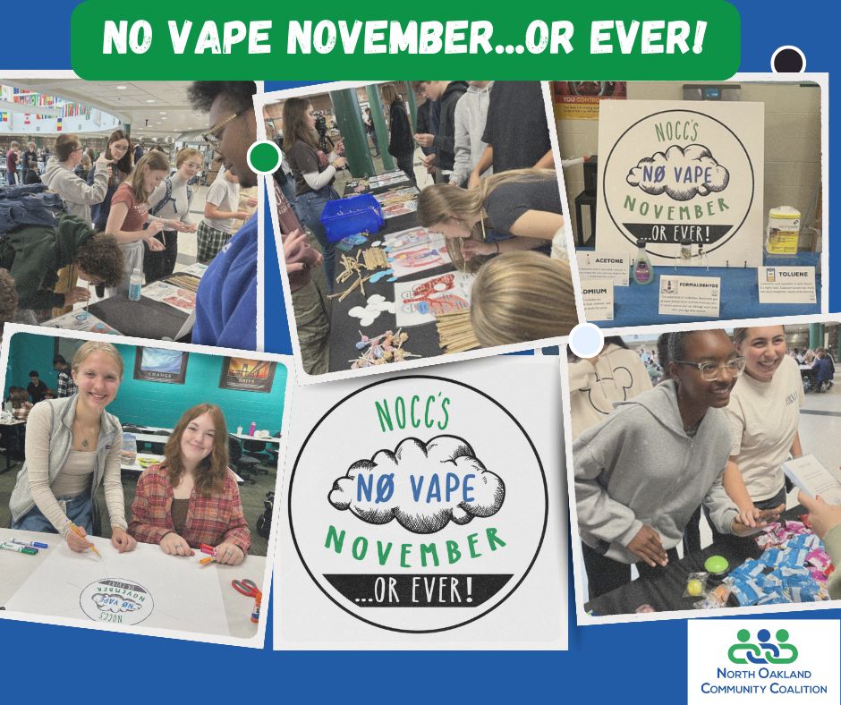 Substance use prevention is a major piece of NOCC's mission, involving education, resources, early intervention...and making it FUN! No Vape November is a month long campaign by the NOCC to help spread the facts about vaping so students are equipped with the knowledge to make healthy decisions. In the schools, we bring hands-on activities and chances to win prizes all while learning to be our best, healthiest selves along the way! We love connecting with students at our lunch activities!
We also share resources for parents to talk with their teen about vaping and access to supports for someone who wants to quit. No Vape November is just one of the ways we promote safe, healthy choices that support our physical and mental health, for the month and beyond!
For more information about vaping and local resources, visit https://www.noccmi.org/vaping