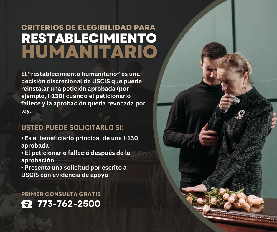 El restablecimiento humanitario es una medida discrecional que USCIS puede otorgar para reinstalar una petición ya aprobada (como una I-130) cuando el peticionario fallece y la aprobación queda revocada por ley. 
USCIS indica que la solicitud se presenta por escrito ante la oficina que aprobó la petición e incluye documentación de respaldo (incluyendo el acta de defunción). En casos donde se requiere I-864, debe existir un patrocinador sustituto. 
Cada caso se evalúa individualmente. Si desea revisar si esta opción aplica a su situación, llámenos: 📞 773-762-2500
Primer consulta gratis!
#abogadosdeinmigracion