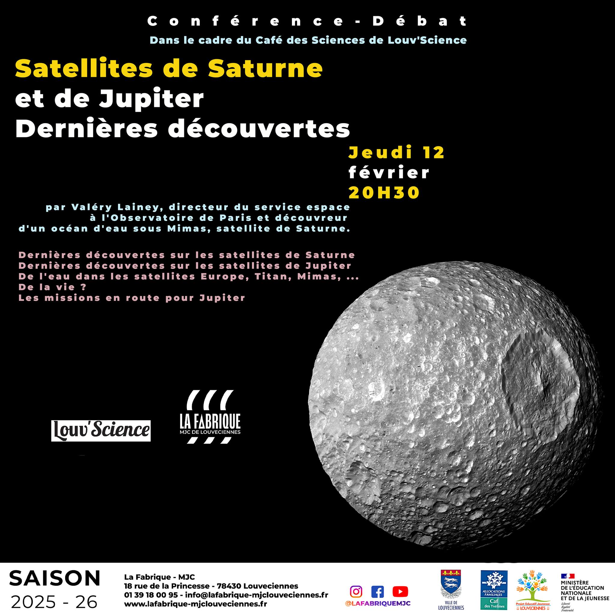 CONFÉRENCE : SYSTÈMES SATELLITAIRES DE SATURNE ET JUPITER : DE L’EAU ET PEUT–ÊTRE PLUS ?
Jeudi 12 février à 20h30
Cibles de plusieurs missions spatiales à venir, les systèmes de Jupiter et Saturne font l'objet de nombreuses recherches en dynamique et planétologie.
La pr