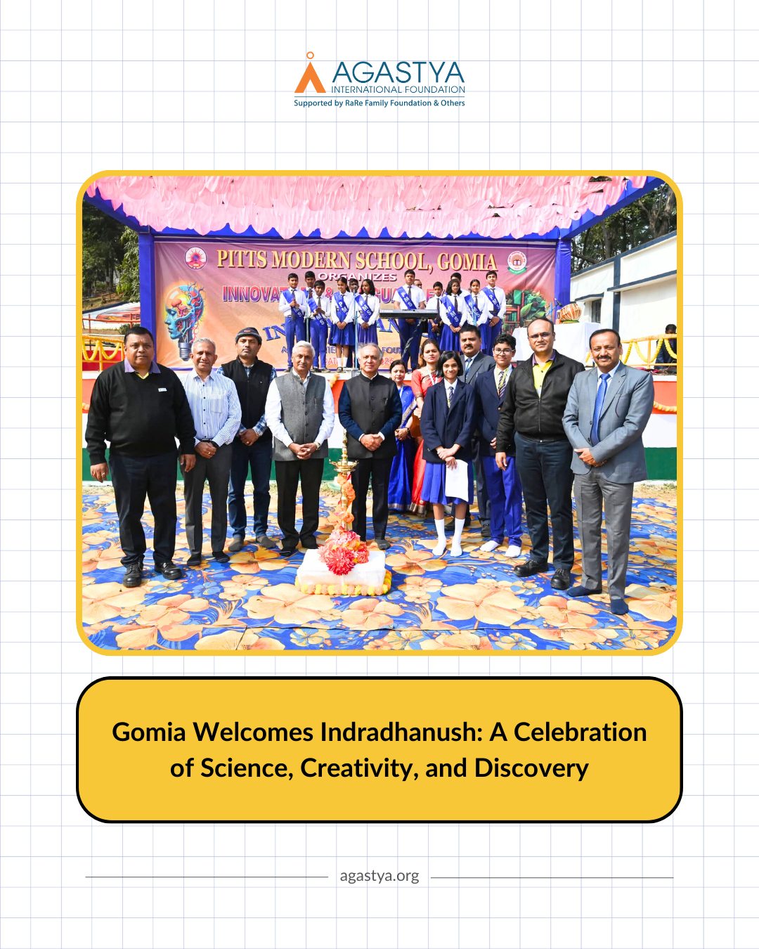 The Indradhanush STEM Science Exhibition was held at PITTS Modern School, Gomia, Jharkhand, on 2 February 2026, where children explored science through hands-on models, experiments, and interactive learning experiences led by Agastya ignators. The event created a lively space where ideas were shared, questions were encouraged, and science felt real and accessible.
Prof. (Dr.) Chandra Bhushan Sharma, Hon’ble Vice Chancellor of Vinoba Bhave University, Hazaribagh, attended as Chief Guest, inspiring children to look beyond textbooks and discover science through exploration. The ceremonial lamp lighting was led by Agastya’s Founder and Chairperson Ramji Raghavan, along with Nitin Desai, CEO of Navam Foundation; Prof. Chandra Bhushan Sharma and distinguished representatives from IEPL (Indian Explosives Pvt. Ltd.), ORICA, and the local community.
The exhibition saw the participation of 450 children and reached more than 5,000 visitors, turning the day into a vibrant celebration of science and imagination.