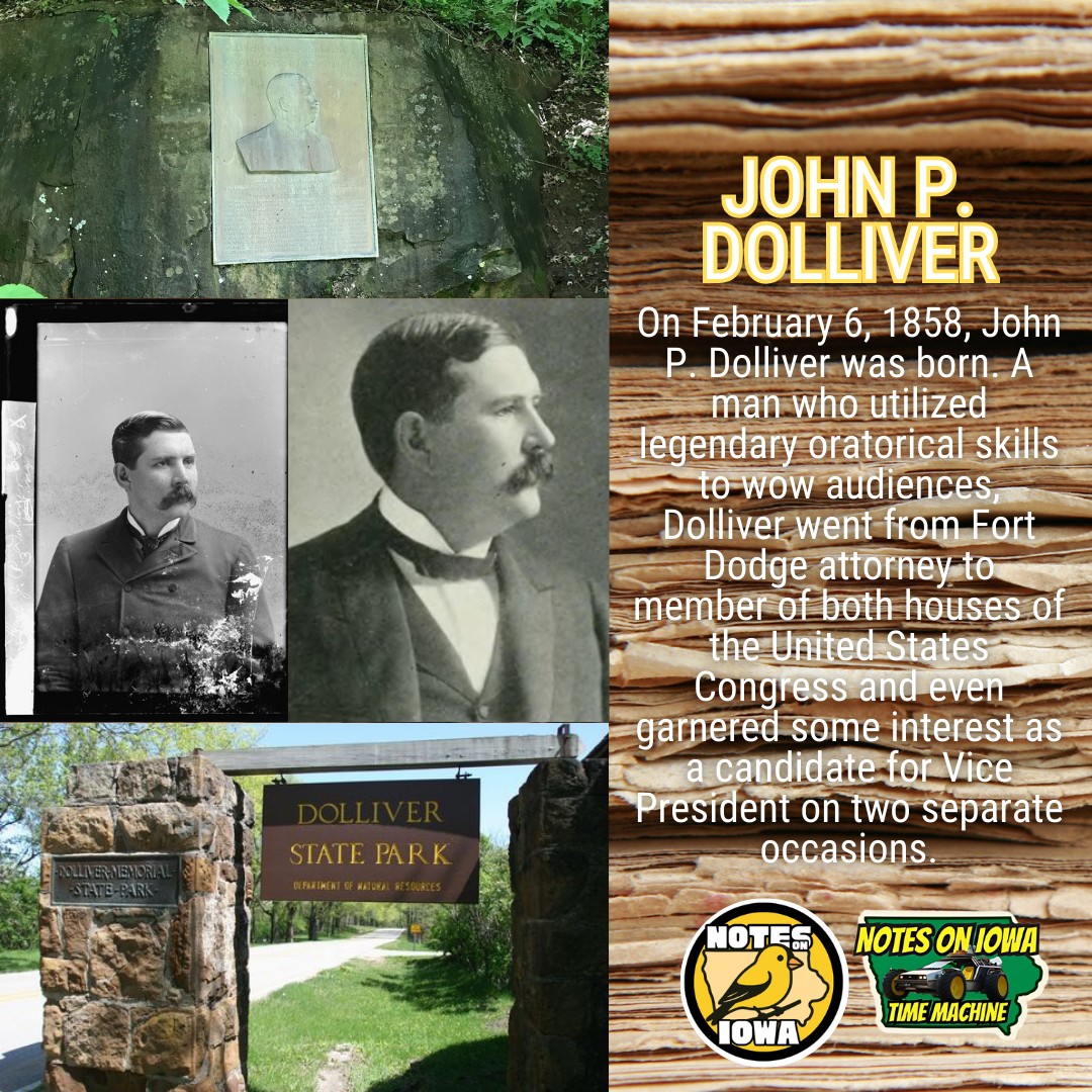 Iowa Time Machine ⏰: On February 6, 1858, John P. Dolliver was born. A man who utilized legendary oratorical skills to wow audiences, Dolliver went from Fort Dodge attorney to member of both houses of the United States Congress and even garnered some interest as a candidate for Vice President on two separate occasions.
Born in an Old Virginia county that sided with the Union over the Confederacy and found itself suddenly in West Virginia, Dolliver attended the university at Morgantown before passing the bar and heading west to set up a law practice in Webster County’s Fort Dodge. Even as a twenty-six-year-old attorney, Dolliver’s oratory gained the son of a Methodist preacher a reputation, most notably when he quipped: “Iowa will go Democratic when Hell goes Methodist.”
After initial election to the Iowa House of Representatives in 1888, Dolliver won his first of six elections to the United States House of Representatives in 1889. Tabbed as a potential running mate for William McKinley in the 1900 election, although Teddy Roosevelt eventually took the nomination. After the death of Iowa’s US Senator John H. Grear, Dolliver found himself appointed to the US Senate. He won reelection twice.
Still serving in the Congress in 1910, Dolliver died of a heart attack and was buried at Oakland Cemetery in Fort Dodge. Dolliver finds remembrance in a small railroad town near the northern border with Minnesota, founded in 1899, and in Dolliver Memorial State Park near Fort Dodge. #Iowa #OTD #History #Politics #StateParks