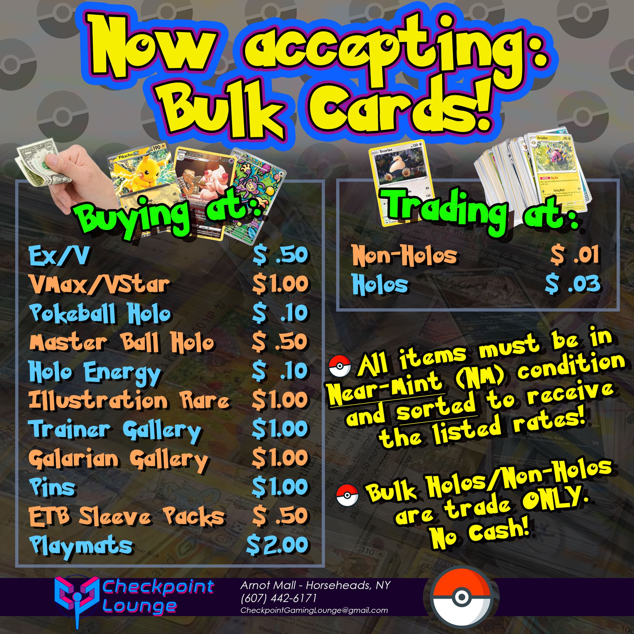 Bring out your Bulk! Checkpoint Lounge is now accepting bulk cards and collections at our store!**
BUYING at the following bulk rates:**
$ .50 - EX/V
$1.00 - VMax/VStar
$ .10 - Pokeball Holos
$ .50 - Master Ball Holos
$ .10 - Holo Energy
$1.00 - Illustration Rares
$1.00 - Trainer Gallery
$1.00 - Galarian Gallery
$1.00 - Pins
$ .50 - ETB Sleeve Packs (Sealed!)
$2.00 - Playmats
TRADING at the following bulk rates:**
$ .01 - Non-Holos
$ .03 - Holos
**All Items MUST be in Near-Mint (NM) condition and pre-sorted to receive the listed rates! We reserve the right to charge different rates for unsorted bulk!
Bulk Holos and Non-Holos are TRADE ONLY. No cash!
Questions on things you'd like to trade or sell?
Shoot us an email at our Buy/Sell/Trade address at:
checkpointbst@gmail.com
Or stop by the store at:
Checkpoint Gaming Lounge
Arnot Mall - Center Court
3300 Chambers Rd
Horseheads, NY 14845
(607) 442-6171 (accepts texts or calls)