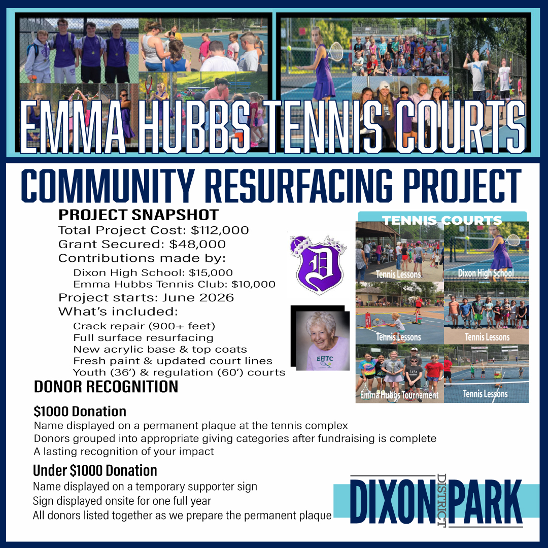 Emma Hubbs Tennis Courts Resurfacing Project - June 2026
💥💥We're excited to share a major improvement coming to the Emma Hubbs Tennis Courts----and YOU can be a part of it. 💥💥
🙏Community Support Needed 🙏
We are seeking help from the public to raise the remaining💲39,000
🖱 click the link
https://www.dixonparkdistrict.com/tennis
to make a donation of any amount!
EVERY contribution --large or small-- makes a meaningful impact.
Through strong partnerships with Dixon High School and the Emma Hubbs Tennis Club, we are working to bring these courts back to life with a full resurfacing and fresh paint planned for June 2026. This project will enhance safety, playability, and pride for everyone who uses the courts.
These partnerships between the school, club, and the Park District are the reason this project is moving forward so quickly.
THANK YOU for supporting this project and for helping us keep our parks and facilities in the best possible condition for the entire community to enjoy! 💚🎾