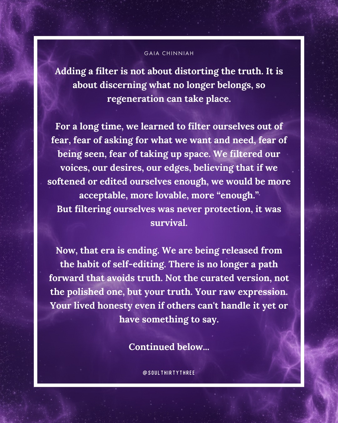 “Adding a filter is not about distorting the truth. It is about discerning what no longer belongs, so regeneration can take place.
For a long time, we learned to filter ourselves out of fear, fear of asking for what we want and need, fear of being seen, fear of taking up space. We filtered our voices, our desires, our edges, believing that if we softened or edited ourselves enough, we would be more acceptable, more lovable, more “enough.”
But filtering ourselves was never protection, it was survival.
Now, that era is ending. We are being released from the habit of self-editing. There is no longer a path forward that avoids truth. Not the curated version, not the polished one, but your truth. Your raw expression. Your lived honesty even if others can't handle it yet or have something to say.
Luck arises when you are expressing who you are, when your words, actions, and energy match the truth of your soul.
Let this be the reminder: you are worthy of a life that reflects you fully. A life that doesn’t require shrinking, hiding, or filtering yourself out. A life that is lived in your voice, your rhythm, your truth.
And from that place, everything begins to regenerate.”
Have you been feeling the energy shift? That quiet but firm knowing of “I just don’t want to do that anymore.”
That’s the signal. It’s time to create, move, and reproduce life in a way that is you, not out of habit, fear, or expectation, but from alignment.
Your homework is now live in the app to support this shift, helping you clear old energy, heal what’s ready, and realign with your truth.
✨ Search Soul33 in your app store and meet yourself where you are.