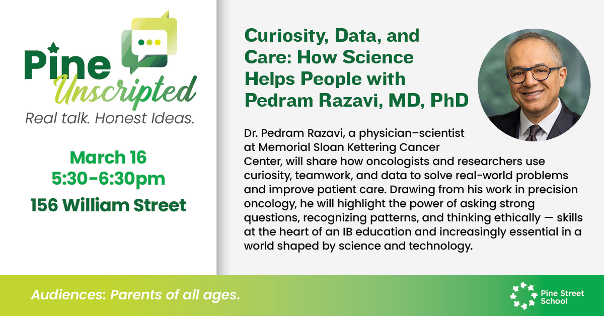 What do top oncologists and IB students have in common? The power of inquiry.
At our next Pine Unscripted event, Dr. Pedram Razavi explains how recognizing patterns and thinking ethically are more than just school subjects, they are essential tools for saving lives and navigating the modern world.
Come learn how we are fostering these exact skills at Pine Street School.
Date: March 16
Time: 5:30–6:30 PM
Location: 156 William Street
RSVP at pinestreetschool.com/events