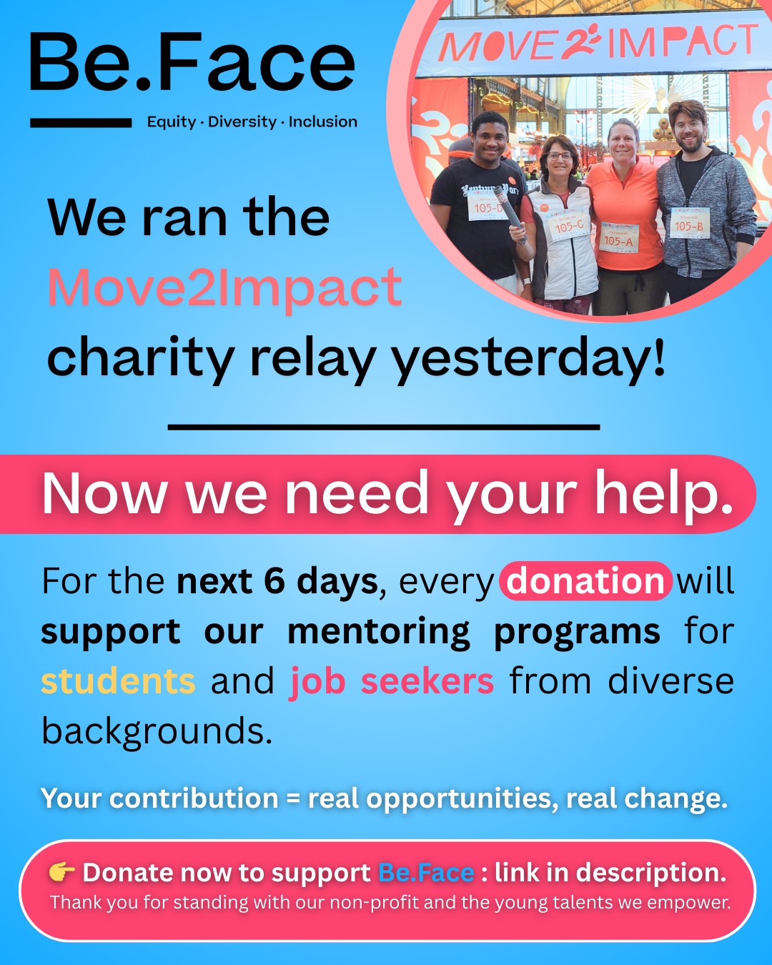 Donation link : https://teams.move2impact.org/fr/page/be-face-for-diversity-inclusion
🎽 We ran the Move2Impact charity relay ! Now we need your help !
As a non‑profit, Be.Face's ressources are limited. We need an extra boost to meet the growing demand for our mentoring programs.
⏳ 6 days left to support us through the Move2Impact platform.
💛 Your donation = more mentoring, more opportunities, more impact.
👉 Donate now to support our mentoring programs for students and job seekers from diverse backgrounds
And again a huge thank you to the teams from @loyensloeff_belgium and @aoshearman_be for running with us and supporting our mission. You made this moment even more meaningful
Thank you for supporting Be.Face and the young talents we empower.
#Move2Impact #BeFace #NonProfit #Inclusion #Diversity #Mentoring #givingback #fundraising