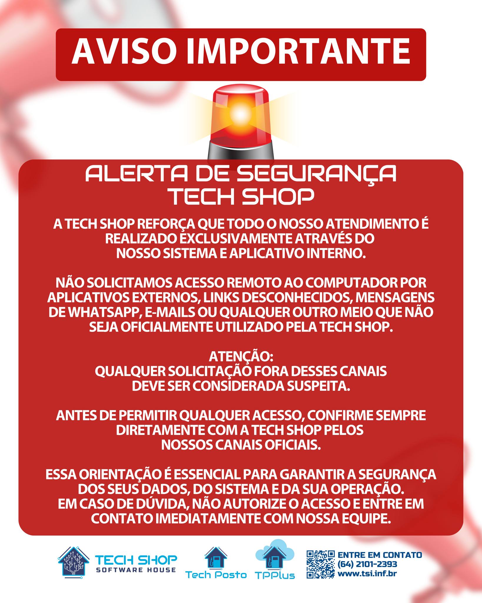Este comunicado está sendo divulgado porque alguns clientes entraram em contato conosco questionando abordagens suspeitas, envolvendo solicitações de acesso remoto fora dos nossos padrões de atendimento.
Reforçamos que a Tech Shop realiza atendimentos somente através do nosso sistema e aplicativo interno.
* Não solicitamos acesso remoto por aplicativos externos, links, mensagens ou qualquer outro meio não oficial.
* Caso você receba qualquer contato desse tipo, não autorize o acesso antes de confirmar.
* Para sua segurança e da sua operação, confirme sempre com a Tech Shop pelos canais oficiais.
Essa medida é preventiva e visa garantir proteção, transparência e confiança no nosso atendimento.
Em caso de dúvida, fale diretamente com nossa equipe.