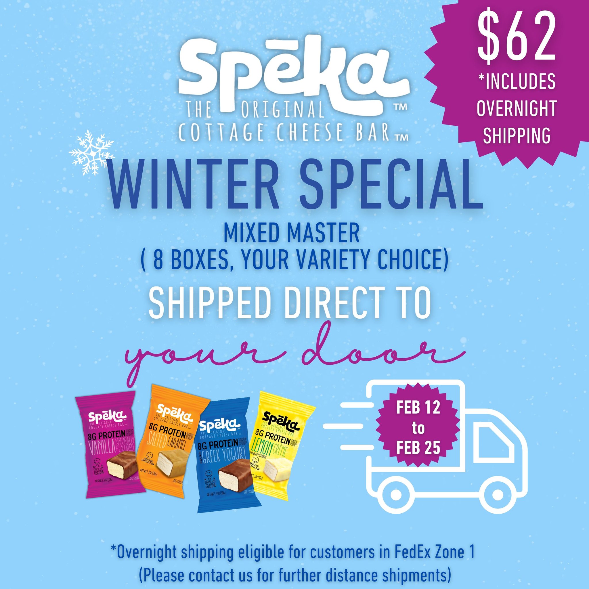 ❄️ Winter just got a whole lot easier (and tastier) ❄️
Meet our Spēka Winter Special — the Mixed Master box with 8 boxes, your choice of flavors, shipped direct to your door for $62 (includes overnight shipping*).
Special runs February 12th - 25th!
👉 Email orders to: orders@spekabar.com
Stock up on protein-packed favorites without leaving the house. Cold temps? No problem. Your go-to snack is on the way. 🚚💨
✨ 8 boxes
✨ Your variety choice
✨ Overnight shipping included
✨ Cottage cheese proteinpower in every bite
Grab yours while winter’s still here!
*Overnight shipping available for customers in FedEx Zone 1. Contact us for extended-distance shipping options.
#SpekaBar #WinterSpecial #ProteinDelivered #SnackSmarter #CottageCheeseBar #ProteinOnTheGo #WinterFuel #HealthySnacking #DoorstepDelivery #StockUpSeason