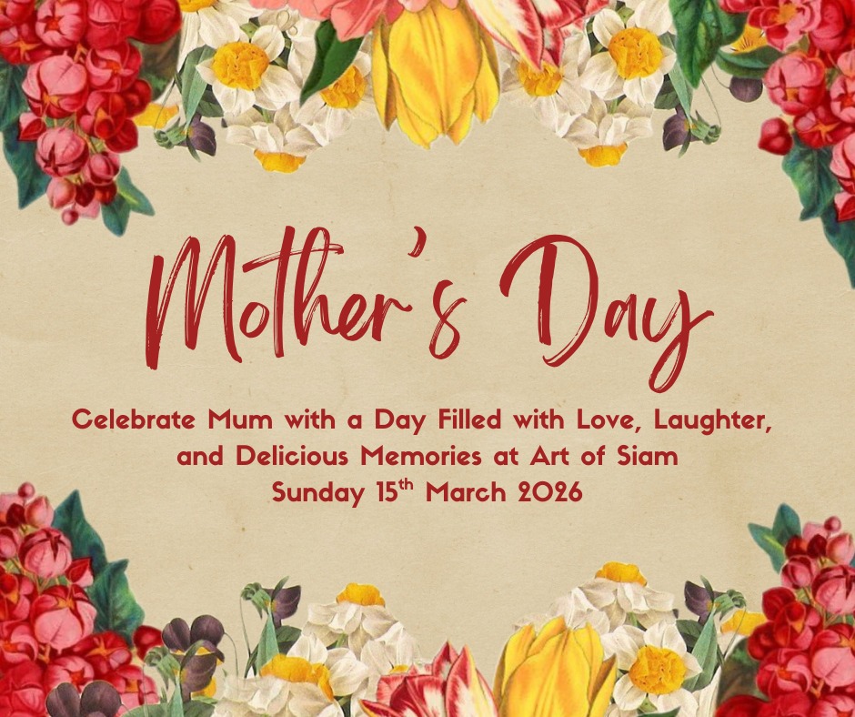 Celebrate Mother's Day at Art of Siam and show Mum just how much she means to you!
Treat Mum to an unforgettable dining experience filled with authentic Thai flavours, warm hospitality and a beautifully welcoming atmosphere.
From vibrant, freshly prepared dishes to fine wines, handcrafted cocktails, and a wide variety of choices - including flavourful curries, sizzling stir-fries, our Chef's Special, and our popular Sharing Mixed Starter Platter that's perfect for enjoying together - every detail is thoughtfully prepared to make her feel truly cherishes. Whether you're gathering as a family or planning an intimate celebration, it's the ideal setting to relax, indulge, and create wonderful memories together.
Please note that our lunch menu will not be available on Sunday 15th March. We will be serving our a la carte menu all day.
Reserve your table now and let us take care of the rest while you focus on celebrating Mum.