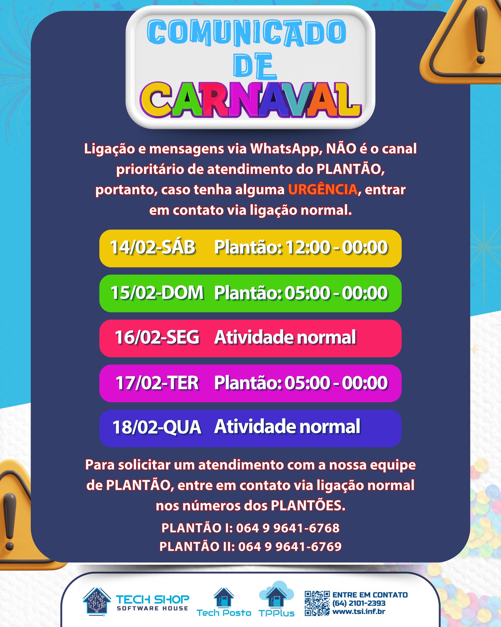 Durante o período de Carnaval, nosso atendimento funcionará em regime especial de PLANTÃO.
Importante:
Mensagens e ligações via WhatsApp não são o canal prioritário durante o plantão.
Em caso de URGÊNCIA, entre em contato exclusivamente por ligação telefônica nos números de plantão.
📅 Confira o funcionamento:
✔️ 14/02 (Sáb): Plantão das 12h às 00h
✔️ 15/02 (Dom): Plantão das 05h às 00h
✔️ 16/02 (Seg): Atendimento normal
✔️ 17/02 (Ter): Plantão das 05h às 00h
✔️ 18/02 (Qua): Atendimento normal
📞 Plantão Tech Shop:
☎️ (64) 9 9641-6768
☎️ (64) 9 9641-6769
Seguimos à disposição para garantir suporte e continuidade das operações.
Bom Carnaval!
#ComunicadoDeCarnaval #PlantãoTechShop #SuporteTecnico #SoftwareHouse #TechShop #TechPosto #TPPlus #PostoDeCombustível #GestãoDePostos #AtendimentoEspecial #Suporte24h #TecnologiaParaPostos