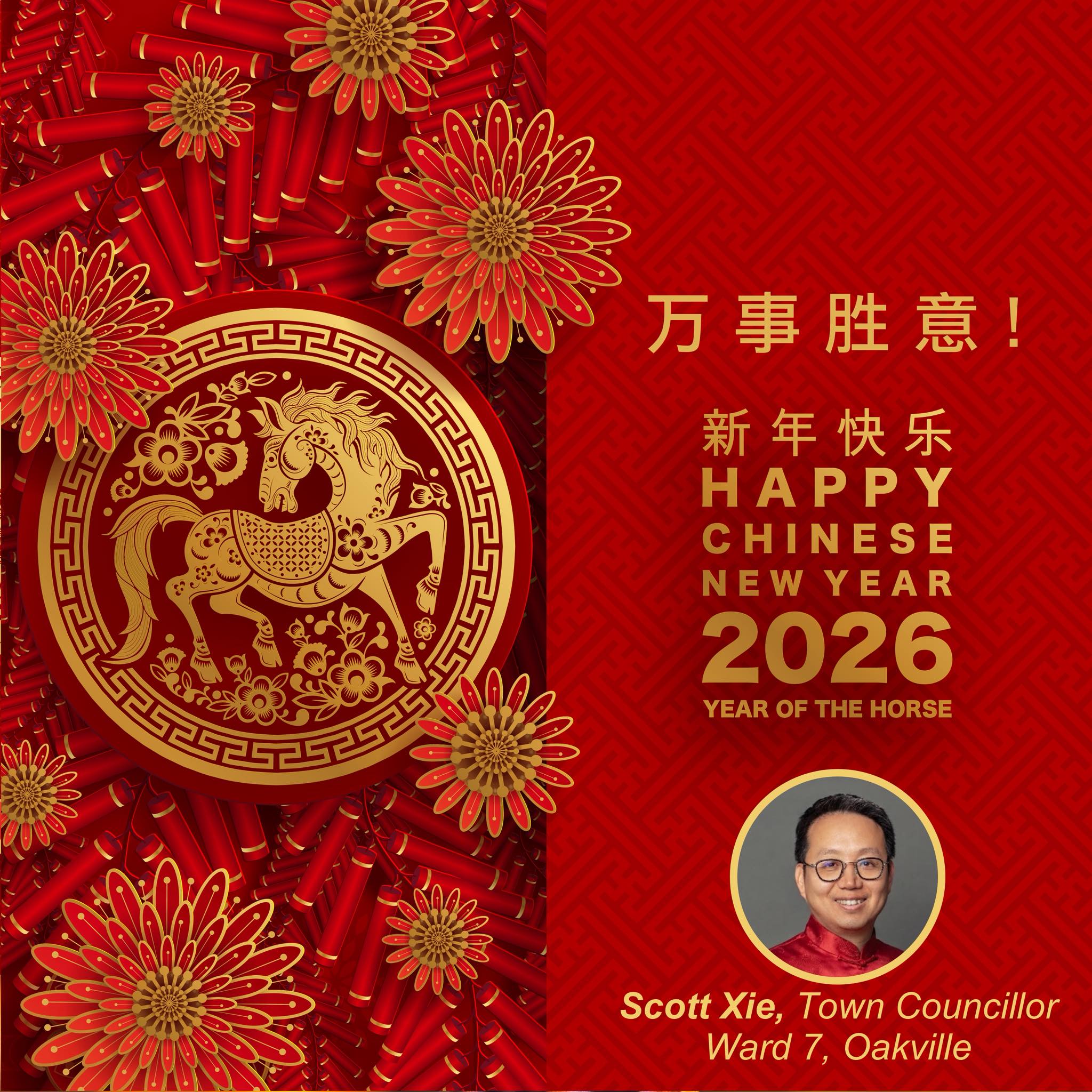 As the first day of the Lunar New Year dawns, we celebrate new beginnings with hope, gratitude, and renewed purpose—and welcome the Year of the Horse.
It is a true privilege to serve and walk alongside this remarkable community. Your trust, resilience, and spirit make Oakville stronger and brighter every day.
May the Year of the Horse bring strength, energy, and success to every family, and may our community continue to thrive together in unity and hope.
Wishing everyone a joyful and prosperous Lunar New Year.
Gong Hei Fat Choy!