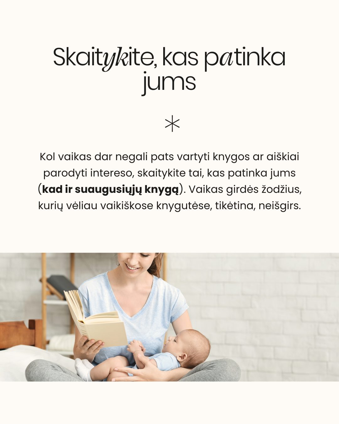 KNYGELĖS KŪDIKIUI. Kai stovite knygynuose ir bandote išrinkti knygą kūdikiui, neabejotinai galvoje kirba klausimas: kokią pasirinkti, kad ne tik sudomintų, bet ir ugdytų?
Neuroedukatorė Žydrė Dargužytė-Černiauskienė Mylu.lt tinklalaidėje „Pagarbi tėvystė“ siūlo atsiželgti į knygų turinį ir kokybę:
📂Venkite šablonų: Nereikia istorijų, kurios visada baigiasi vienodai ir turi nuspėjamą, nuobodų siužetą. Tokie tekstai neugdo platesnio mąstymo.
📖Skaitykite, kas patinka JUMS! Kol vaikas labai mažas ir dar negali pats paimti, vartyti ar plėšyti knygos, pasinaudokite proga. Skaitykite tai, kas patinka Jums (kad ir suaugusiųjų knygą!). Vaikas girdi turtingą kalbą, kurios šnekamojoje kalboje neišgirstų.
🔎Vėliau įjunkite tyrinėjimą: Kai vaikas pradeda rodyti interesą – nori liesti, plėšyti, mėtyti – rinkitės minkštus, paliečiamus paviršius ir leiskite jam tyrinėti.
📃Eiliuotas tekstas: Eilėraščiai su pasikartojančiais žodžiais ir ritmu yra puikus įrankis, padedantis vaikui mokytis kalbos fonemų ir atminties.
Visą tinklalaidės epizodą „025: Ankstyvojo skaitymo svarba“ ieškokite mylu.lt arba jums patinkančiose muzikos platformose.
👉 Kokia yra Jūsų mėgstamiausia kūdikiui skaitoma knyga? Pasidalinkite rekomendacijomis!
- Dovilė 🤍
⠀
#pagarbitevyste #pagarbitėvystė #motinyste #naujagimis #kudikis #skaitymas #skaitymonauda #knygoskudikiams #skaitymaskudikiams #skaitymasvaikams #tėvystė #motinystė #vaikas #kūdikis #kūdikiomiegas #tinklalaidepagarbitevyste #AnkstyvasisSkaitymas #KalbosRaida #VaikuAuginimas #Neuroedukacija #SkaitymasKudikiams #KnyguPasirinkimas #AnkstyvasisUgdymas #VaikuLiteratūra #MyluLt