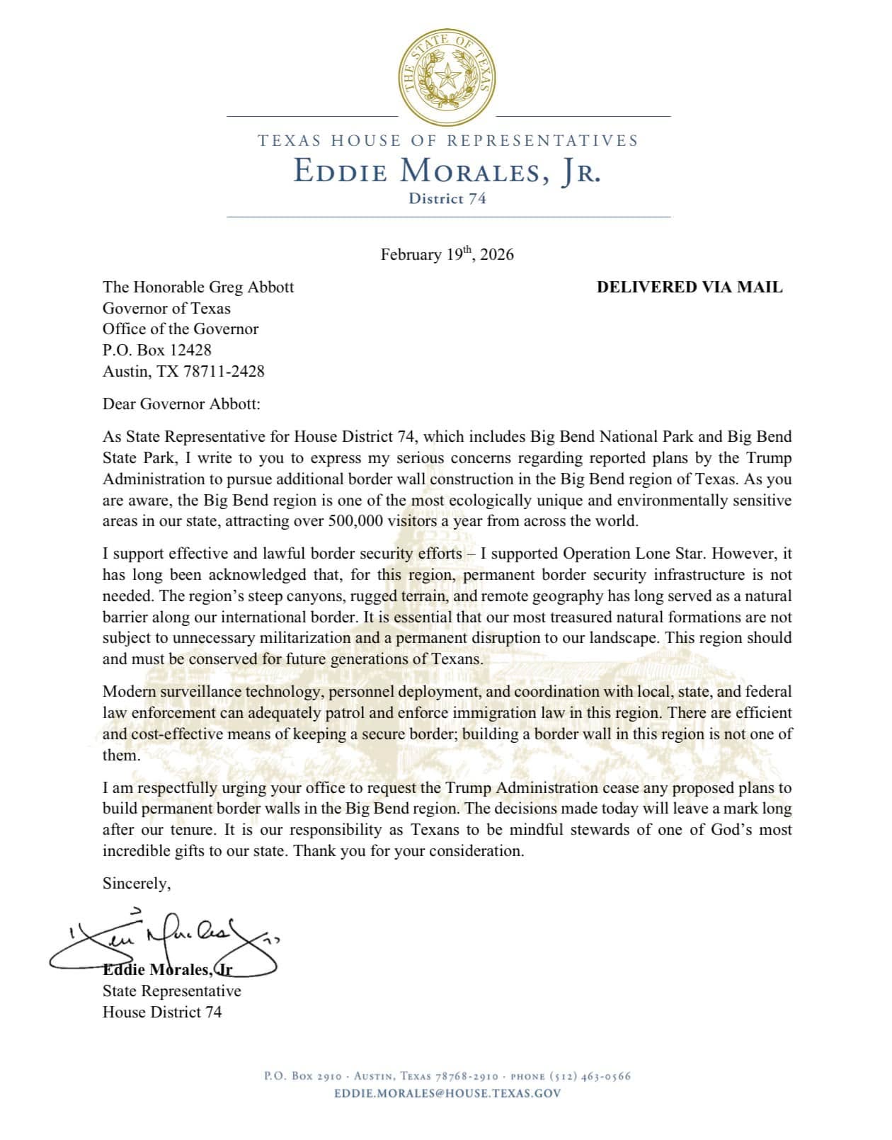 After hearing many concerns regarding the reported plans for border wall construction in the Big Bend region, I wrote to Governor Abbott today expressing this concern and requesting he urge the Trump Administration to cease any plans related to a permanent physical barrier in the region.
I have always supported securing our border, but it has long been acknowledged that permanent border wall is not needed in this region. Its steep canyons, rugged terrain, and remote geography has long served as a natural barrier along our southern border. It is essential that our most treasured natural formations, which attract over 500,000 visitors a year from across the world, is not subject to unnecessary militarization and a permanent disruption to our landscape. This region should and must be conserved for future generations of Texans.
The decisions made today will leave a mark long after our tenure. It is our responsibility as Texans to be mindful stewards of one of God’s most incredible gifts to our state.