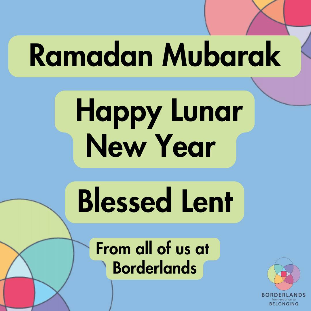 Ramadan Mubarak, Happy Lunar New Year, and a Blessed Lent from all of us at Borderlands.
To everyone observing this season of reflection and renewal we wish you peace, strength and connection.
We also hold in our thoughts those who are celebrating far from home, those separated from loved ones, and those experiencing conflict, displacement or hardship.
We stand in solidarity with all who are seeking safety and belonging.