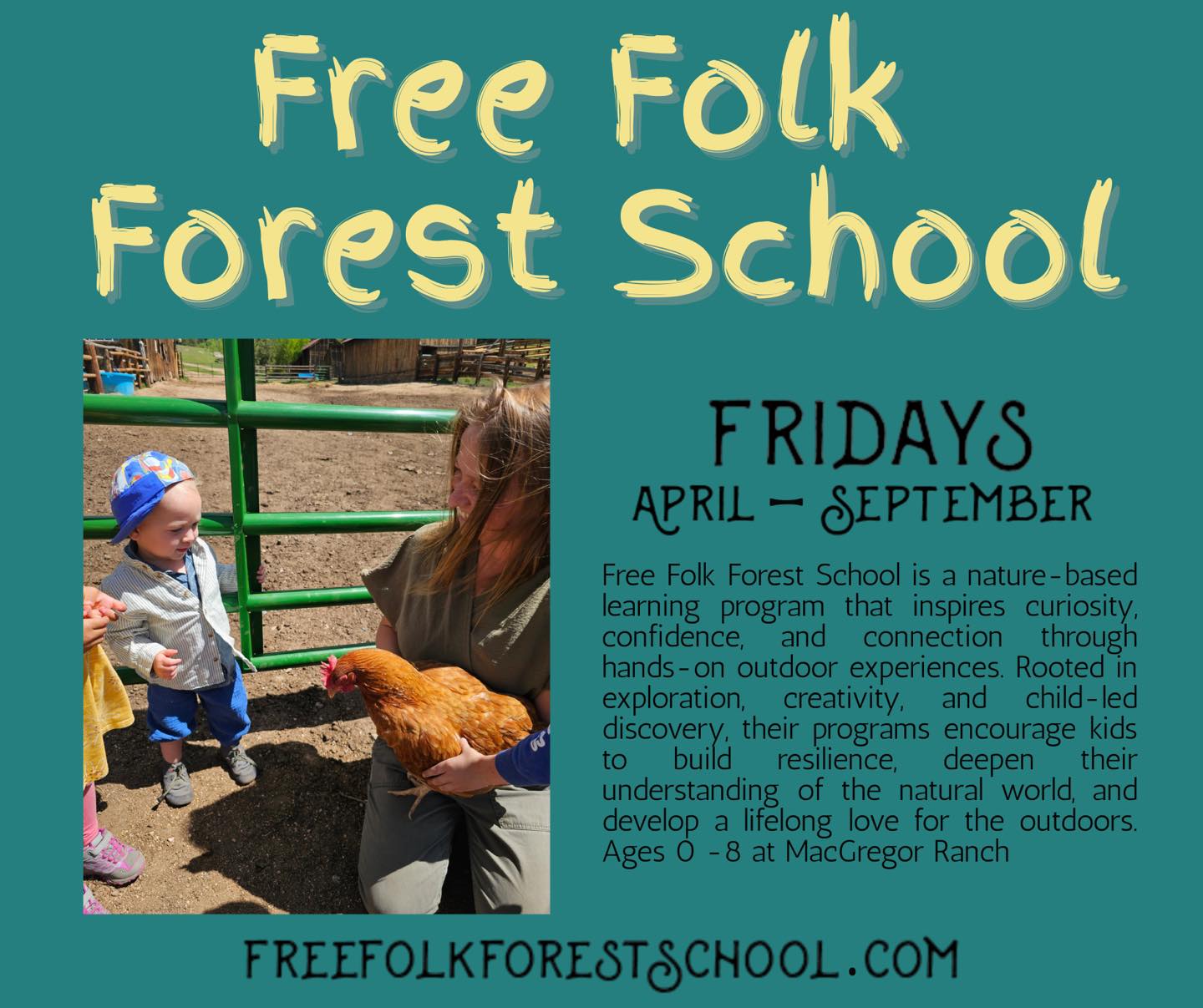 We’re excited to welcome Free Folk Forest School back to MacGregor Ranch this Spring, Summer, and Fall! 🌲🌞🍂
There’s nothing better than seeing children exploring the land, building confidence, and deepening their connection to nature right here on the ranch. Free Folk Forest School creates meaningful outdoor experiences rooted in curiosity, resilience, and hands-on learning all surrounded by the beauty and history of MacGregor Ranch.
From wildflower walks in the spring to creek exploration in the summer and golden aspen days in the fall, each season brings new opportunities for adventure and discovery.
We’re proud to partner again with Free Folk Forest School and can’t wait to see young learners thriving outdoors.
For program details and registration, visit FreeFolkForestSchool.com. 🌿
Ages 0 - 8