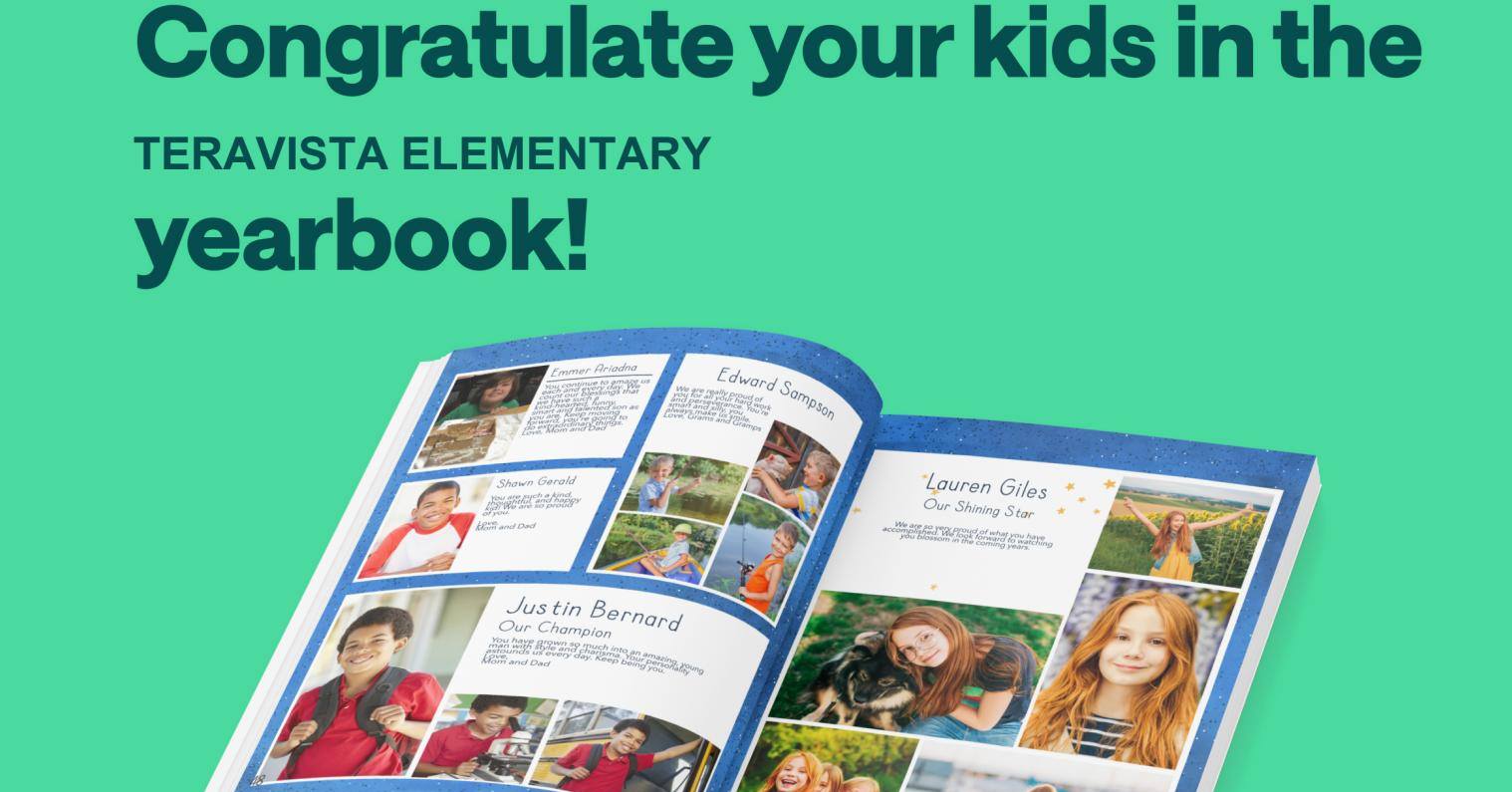 5th Grade Ads are due Saturday, February 28 (firm date): A recognition ad for your 5th grader is a memorable way to celebrate their elementary years! Click here to go to the Treering vendor site to purchase a yearbook, recognition ad, and create your custom pages. Additional information regarding the recognition ad is attached. School's Passcode: 1017452430671071
To purchase a Recognition Ad: From the HOME screen, go to "Explore Yearbooks." On this screen, scroll down on the page to, "Celebrate With A Recognition Ad." Click "Get Started".
Once the Ad and Yearbook are purchased, you can create/edit your Custom pages until March 31.
Please contact yearbook@teravistapta.com with any questions!