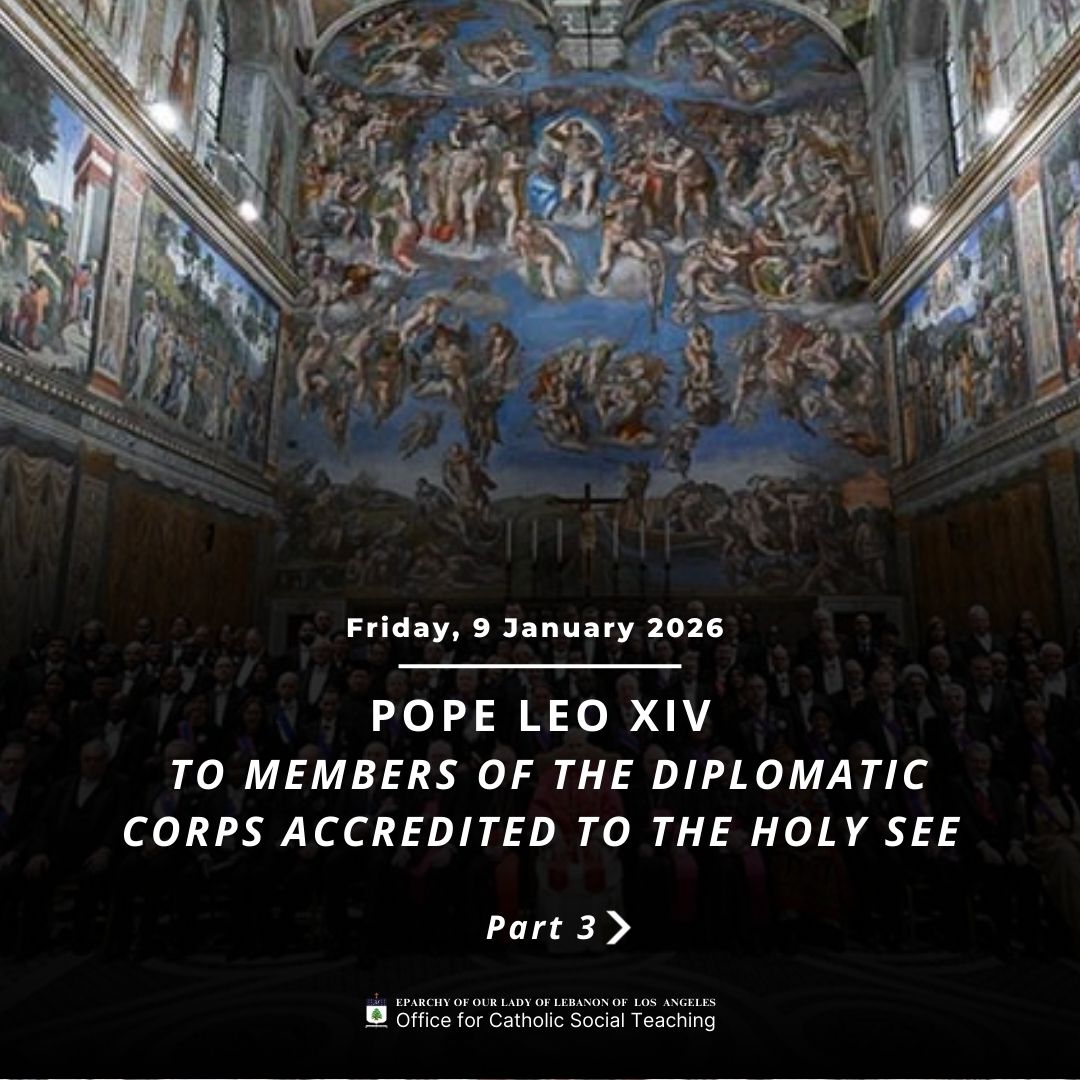Pope Leo XIV to Members of the Diplomatic Corps Accredited to the Holy See Part 3
https://www.vatican.va/content/leo-xiv/en/speeches/2026/january/documents/20260109-corpo-diplomatico.html
Eparchy of Our Lady of Lebanon of Los Angeles Office for Catholic Social Teaching