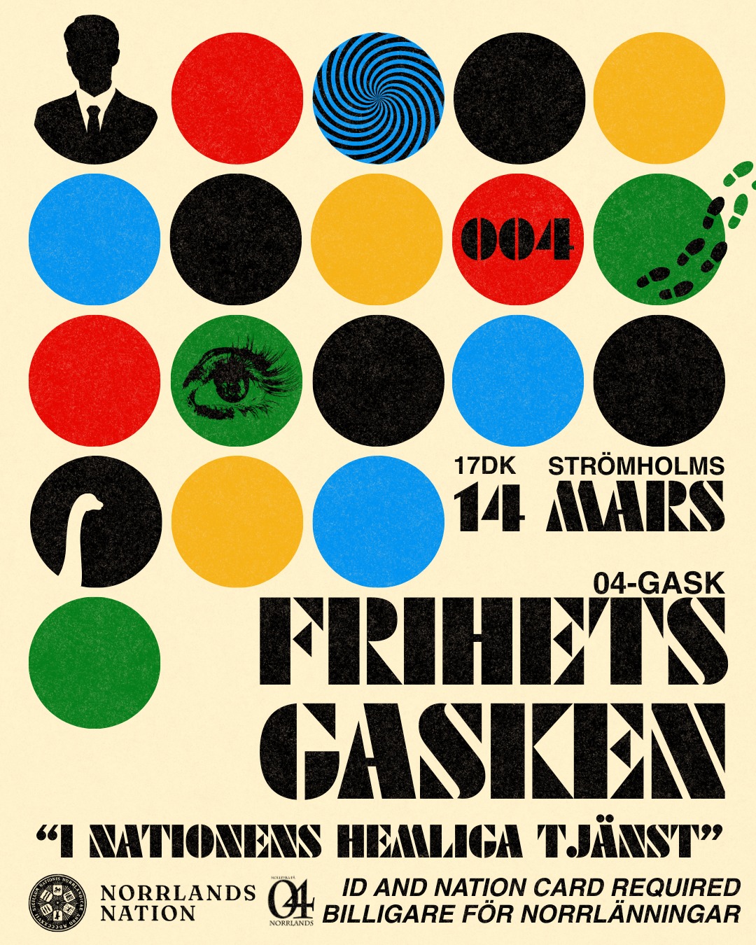 Norrländska agenter!
Norrlands nation kallar till ett hemligt uppdrag! Säkerställ din alias och gör dig redo för en kväll fylld av mysterier och action.
Uppdraget är att befinna dig på Frihetsgasken 04-gask i Strömholms sal kl. 17dk på lördagen den 14e mars. Nationen behöver dig!
Efter middagen smyger vi alla ut till dansgolvet, där vi går undercover fram till kl. 04.
Datum: 14/3
Tid: 17dk
Pris: 400 kr / 380* kr (*Alkoholfritt)
Klädkod: Temaenlig kavaj
Biljettsläpp:
Frikortsinnehavare: 3/3
Norrlänningar (medlemmar): 4/3
Icke-medlemmar: 5/3
Sista anmälningsdag: 7/3
Släpp:
I entrén: 110* / 130 kr (*medlemmar)
Förköp: 90* / 100 kr (*medlemmar)
Förköpsbiljetter säljs i nationens kansli under dess öppettider.
Förköpsbiljett bryter kön till 23:00 och fungerar som entrébiljett därefter.
ID och nationskort krävs.
Kan vi räkna med dig?
___
Loyal Norrlands-spies!
Norrlands Nation is calling for a secret mission! Make sure to use your alias and get ready for an evening filled with mystery and action.
Your mission is to attend Frihetsgasken 04-gask in Strömholms sal at 17dk on Saturday, March 14. The nation needs you!
After dinner, we all sneak out to the dance floor, where we go undercover until 4:00.
Date: March 14th
Time: 17dk
Price: 400 / 380* SEK (*Non-alcoholic)
Dress code: Theme-appropriate kavaj
Ticket release:
Frikort holders: 3/3
Norrlänningar (members): 4/3
Non-members: 5/3
Last day to register: 7/3
Släpp:
At the door: 110* / 130 SEK (*members)
Pre-purchase tickets: 90* / 100 kr (*members)
Pre-purchase tickets can be bought at the nation's kansli (reception) during its opening hours.
Pre-purchase tickets skip the queue until 23:00 and then function as an entrance fee.
ID and nation card required.
Can we count on you?