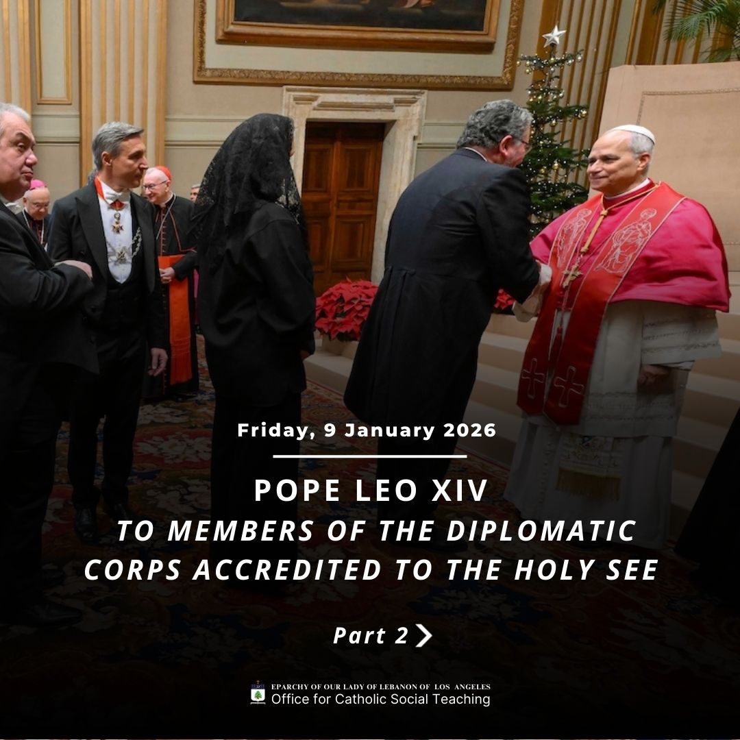 Pope Leo XIV to Members of the Diplomatic Corps Accredited to the Holy See Part 2
https://www.vatican.va/content/leo-xiv/en/speeches/2026/january/documents/20260109-corpo-diplomatico.html
Eparchy of Our Lady of Lebanon of Los Angeles Office for Catholic Social Teaching