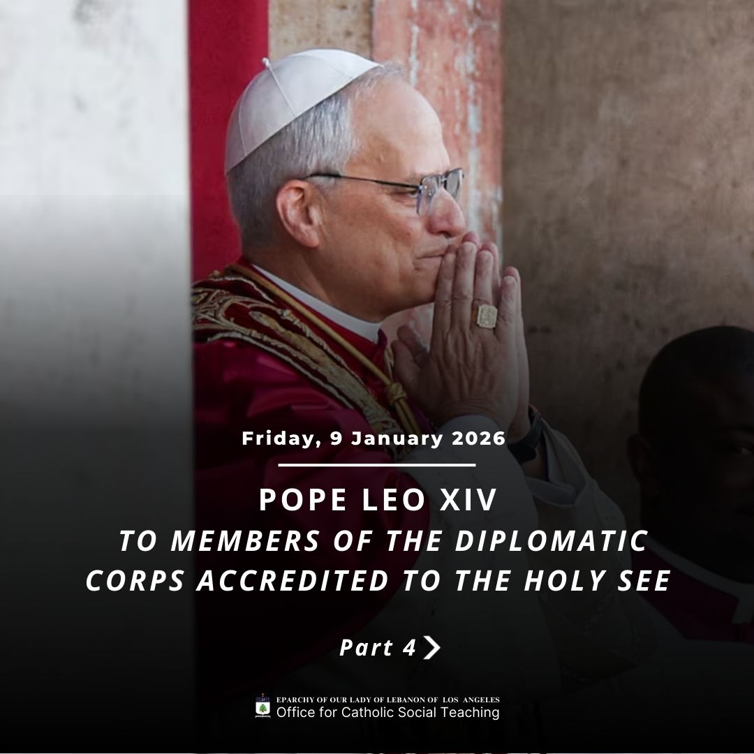 Pope Leo XIV to Members of the Diplomatic Corps Accredited to the Holy See Part 4
https://www.vatican.va/content/leo-xiv/en/speeches/2026/january/documents/20260109-corpo-diplomatico.html
Eparchy of Our Lady of Lebanon of Los Angeles Office for Catholic Social Teaching