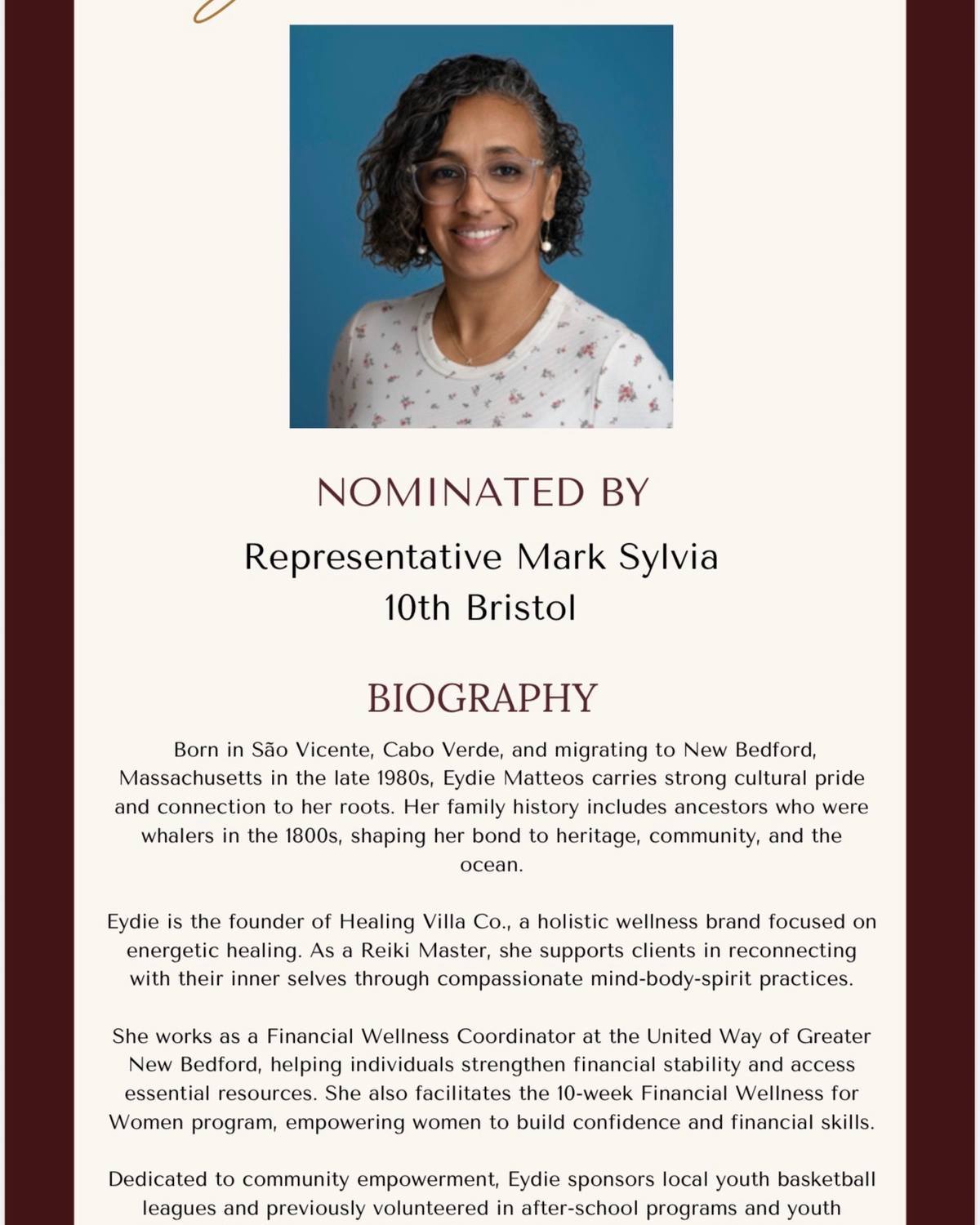 I am incredibly proud to nominate and present Eydie Matteos with the 2026 Black Excellence on the Hill award. Sponsored by the Black and Latino Legislative Caucus, this honor recognizes Eydie’s profound impact as the founder of Healing Villa Co., where she serves as a Reiki Master, her vital work as the Financial Wellness Coordinator at the United Way of Greater New Bedford, and her leadership as a Board Director at the Cape Verdean Association of New Bedford. Eydie embodies the spirit of service and excellence that makes our community strong. Please join me in celebrating her remarkable achievements!