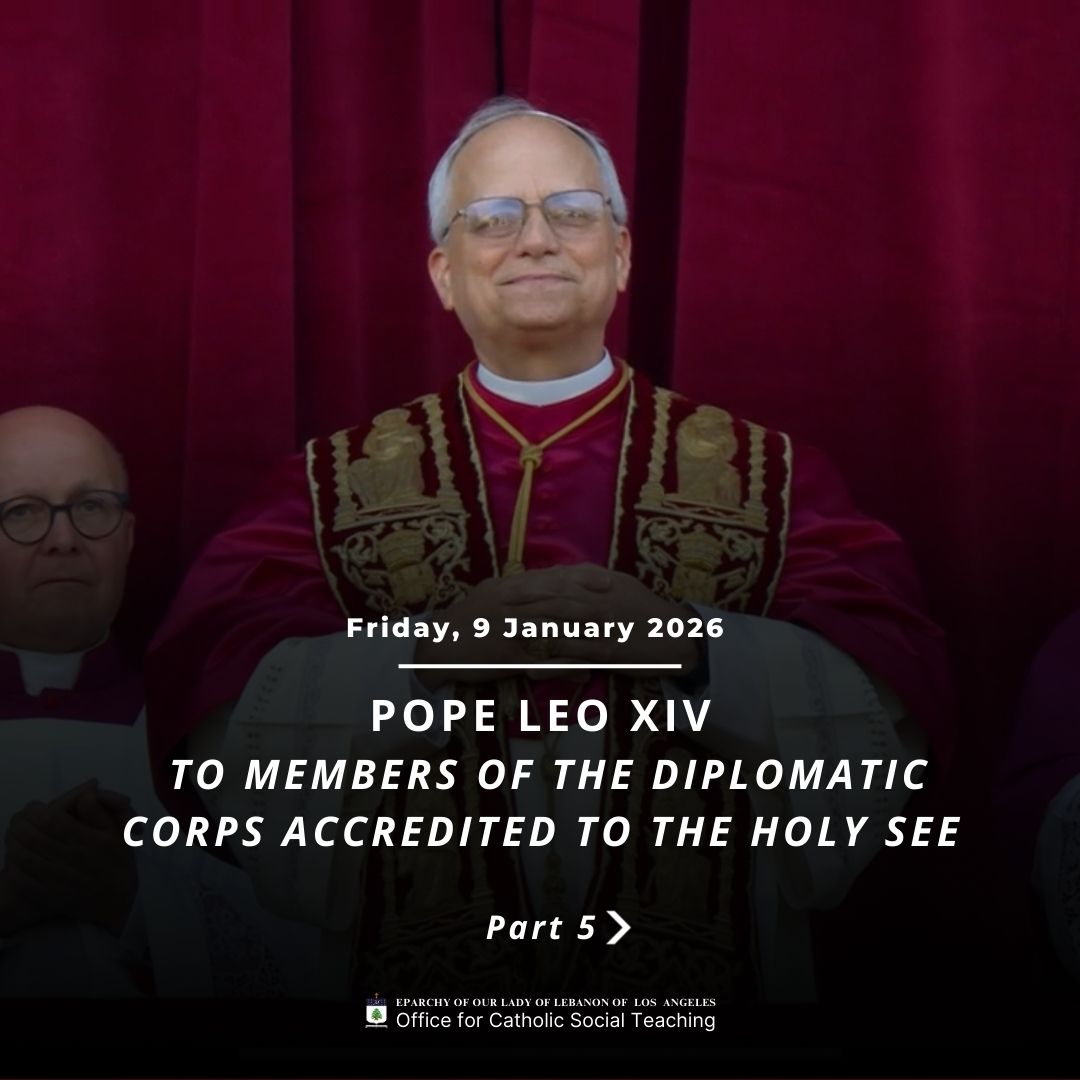 Pope Leo XIV to Members of the Diplomatic Corps Accredited to the Holy See Part 5
https://www.vatican.va/content/leo-xiv/en/speeches/2026/january/documents/20260109-corpo-diplomatico.html
Eparchy of Our Lady of Lebanon of Los Angeles Office for Catholic Social Teaching