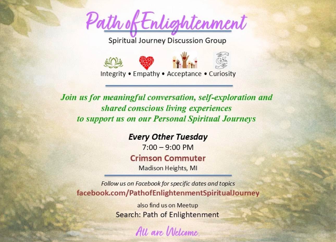 Path of Enlightenment
A Spiritual Discussion Group
Path of Enlightenment is a spiritual discussion group offering a safe, welcoming space for
those on their spiritual journey to gather, reflect, and express themselves authentically.
We grow through meaningful conversation and shared curiosity, supporting one another as
we step into our Infinite Self-Expression and carry that awareness into everyday life.
This is a discussion group—not a place of right or wrong. Every lived experience is valid. At
times, conversations may feel challenging. When this happens, we encourage staying open,
receptive, and curious about what is arising within.
Core Values
Integrity • Empathy • Love • Acceptance • Authenticity • Commitment • Courage • Curiosity •
Respect
Meeting Details
Every other Tuesday starting February 24th
7-9PM
Hosted at Crimson Commuter
Find us on Meetup: Search “Path of Enlightenment
Group meets 3/10, 3/24, 4/7, 4/21, 5/5, 5/19, 6/2 and so on ♥️♥️♥️