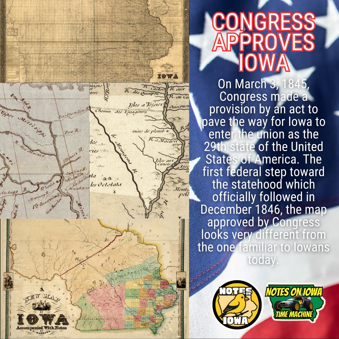 Iowa Time Machine ⏰: On March 3, 1845, Congress made a provision by an act to pave the way for Iowa to enter the union as the 29th state of the United States of America. The first federal step toward statehood, which officially followed in December 1846, the map approved by Congress looks very different from the one familiar to Iowans today.
Although the land between two rivers stretches back well into prehistory, the area first came under European control when France claimed it from 1673 until 1763. At that time, Spain claimed and held the title until 1800, when France regained it during treaty proceedings overseen by Napoleon Bonaparte.
During this time, English traders made inroads with Indigenous peoples, including the Sauk, Meskwaki, Dakota, and Báxoje (Ioway), who actually lived in and controlled the area. Following the Louisiana Purchase in 1803, Americans gained formal title but exercised little power. During the War of 1812, many Indigenous people allied with the British in the hopes of maintaining sovereignty over their lands.
Following a period of removal starting with the dubious 1804 treaty between the Sauk man Quashquame and future President William Henry Harrison, the dispossession of native peoples and assertion of American control opened the lands to settlement. As the population climbed following the 1833 opening, a clamor for statehood soon followed, leading to the Constitutional Convention and Iowa’s eventual successful bid to become a state. #Iowa #OTD #History #Statehood
