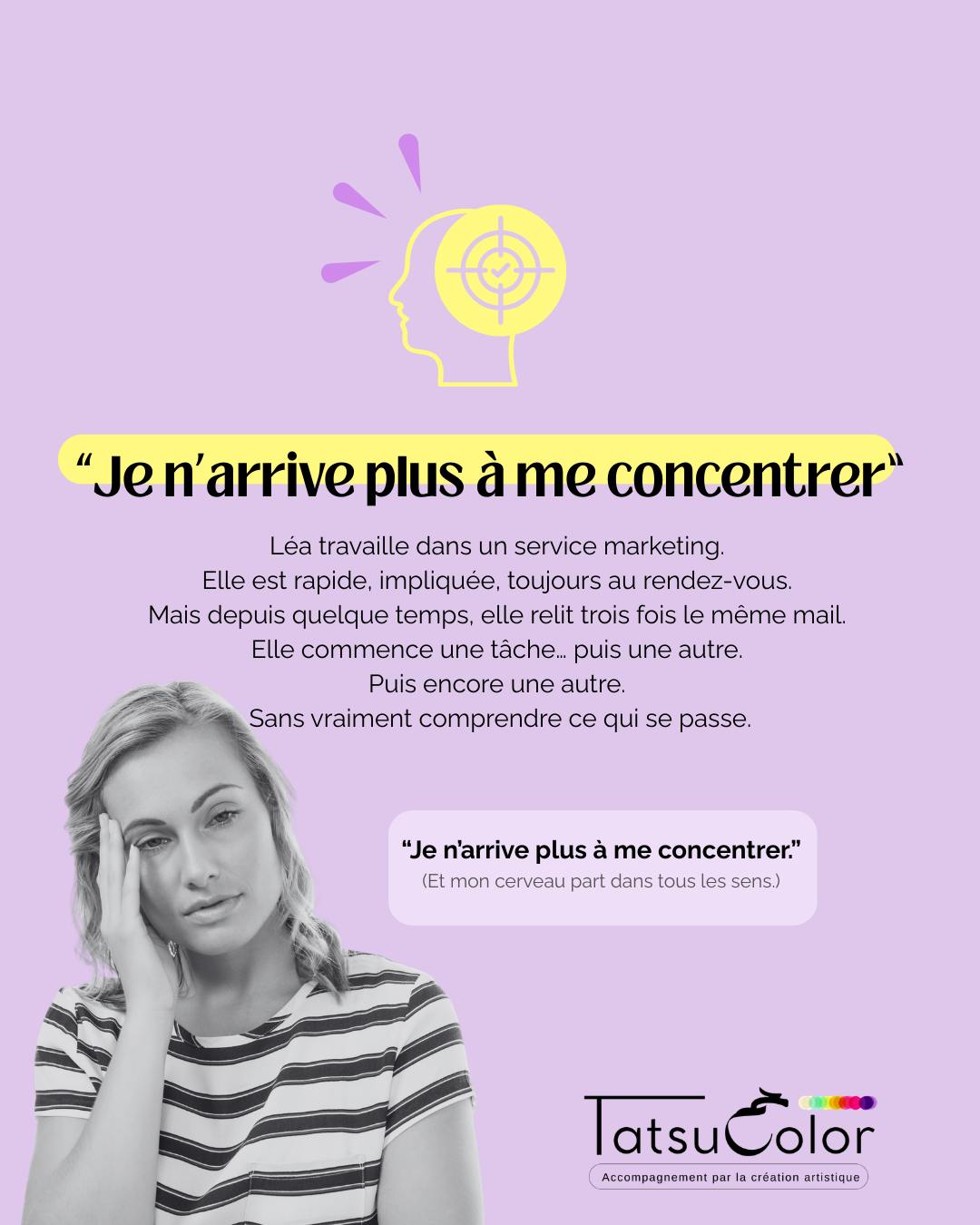 Je n’arrive plus à me concentrer.
Léa travaille dans un service marketing.
Elle est rapide, impliquée, toujours au rendez-vous.
Mais depuis quelque temps, elle relit trois fois le même mail.
Elle commence une tâche… puis une autre.
Puis encore une autre.
Sans vraiment comprendre ce qui se passe.
Ce que ça crée :
▫️ Une attention qui se disperse de plus en plus
▫️ Une fatigue mentale en fin de journée
▫️ Une sensation de brouillard dans la tête
▫️ Une frustration silencieuse qui monte
Quand la création met en lumière ce qui ne se dit pas
Lors d’un atelier Tatsucolor, Léa réalise une peinture.
Elle change souvent de couleur, commence une forme… puis l’abandonne.
Revient dessus… puis repart ailleurs.
La feuille se remplit de débuts interrompus. Aucun élément ne va vraiment au bout.
Son regard papillonne. Son souffle est court.
Je lui propose de reprendre une forme et de peindre jusqu’à ce qu’elle pense que c’est terminé.
Elle répond non, convaincue qu’elle ne sait pas faire.
Alors je lui propose d’essayer, mais elle n’a que 3 minutes.
Léa joue le JE.
Je lui pose alors une question simple :
« Qu’est-ce qui s’éparpille ici ? »
Léa comprend que sa difficulté à se concentrer n’est pas qu’un problème d’organisation.
Derrière cette dispersion, une tension plus profonde :
« Je n’ai pas le droit de m’écouter ni de prendre mon temps"
Quand j’étais enfant, ma mère me disait : “Tu te prends pour qui ?” »
Cette croyance reflète :
la dévalorisation toxique héritée de l’enfance, la peur de ralentir, et le refus inconscient de se respecter.
Pourquoi c’est un signal à ne pas ignorer :
▫️ La surcharge cognitive augmente
▫️ La fatigue mentale s’accumule
▫️ La confiance en soi diminue
▫️ Le risque d’épuisement attentionnel progresse
Ce que permet l’accompagnement par la création artistique
En passant par le corps, le geste et l’émotion, plutôt que par le mental,
Léa peut :
ralentir sans culpabiliser
retrouver un point d’appui intérieur
remettre du continu là où tout se fragmente
se reconnecter à son propre rythme
sans se forcer.