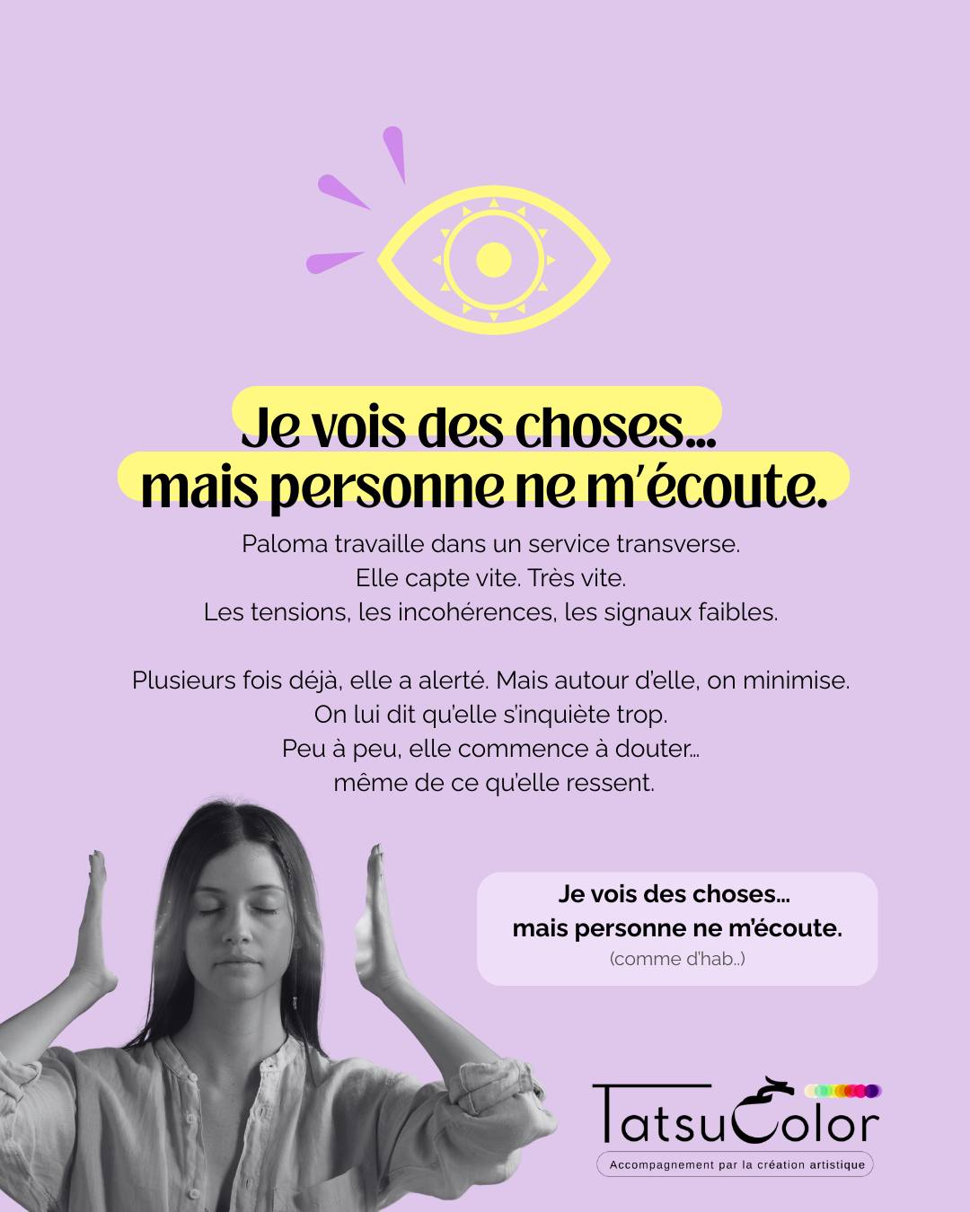 Je vois des choses… mais personne ne m’écoute.
Paloma travaille dans un service transverse.
Elle capte vite. Très vite.
Les tensions, les incohérences, les signaux faibles.
Plusieurs fois déjà, elle a alerté.
Mais autour d’elle, on minimise.
On lui dit qu’elle s’inquiète trop.
Peu à peu, elle commence à douter…
même de ce qu’elle ressent.
Ce que ça crée
▫️ Une hypervigilance difficile à relâcher
▫️ Une fatigue émotionnelle qui s’installe
▫️ Un sentiment de solitude intérieure
▫️ Une frustration de ne pas être entendue
Quand la création met en lumière ce qui ne se dit pas
Lors d’un atelier Tatsucolor, Samia réalise une peinture.
Elle commence par tracer des lignes très fines, presque invisibles.
Puis ajoute, autour, des formes plus larges, plus opaques.
Très vite, le centre de la feuille disparaît sous les couches.
Elle s’arrête.
Recule.
Plisse les yeux.
Au milieu, sous la peinture,
on devine encore des traits fragiles…
comme un message recouvert.
La question clé
Je lui pose simplement :
Qu’est-ce qui se voit en trame de fond ?
La prise de conscience
Paloma comprend que ce qu’elle perçoit
est souvent juste…
mais qu’à force de ne pas être entendue,
elle a appris à se recouvrir elle-même.
Derrière ce mécanisme, une croyance s’est installée :
« Si on ne me croit pas, c’est que je dois me tromper. »
Pourquoi c’est un signal à ne pas ignorer
Quand ce vécu se répète :
▫️ le doute de soi s’installe
▫️ la fatigue émotionnelle augmente
▫️ l’autocensure progresse
▫️ le désengagement peut apparaître
Ce que permet l’accompagnement par la création artistique
En passant par le corps, le geste et l’émotion, plutôt que par la volonté ou le mental, Paloma peut :
ressentir la justesse de ses perceptions
faire la différence entre intuition et surcharge
déposer la frustration accumulée
et retrouver une expression plus posée, plus audible
💬 Ça te parle ?
La phrase que je me répète le plus souvent au travail :
« Je le ressens fort, même si ______. »
(Un mot suffit.)