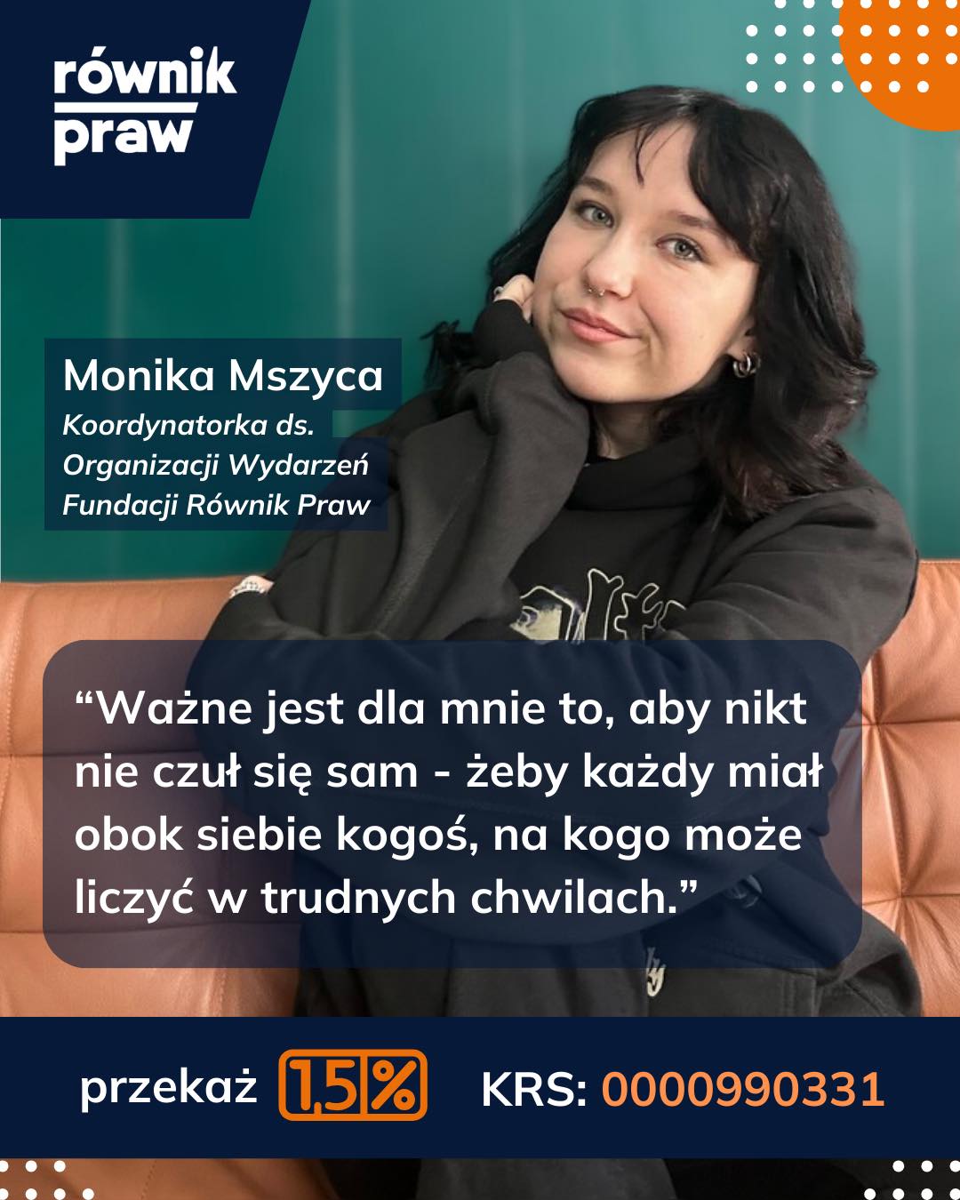 “Dołączyłam do Fundacji Równik Praw, ponieważ głęboko wierzę, że każdy człowiek powinien mieć prawo być sobą i żyć szczęśliwie, bez strachu i poczucia odrzucenia. Ważne jest dla mnie także to, aby nikt nie czuł się sam — żeby każdy miał obok siebie kogoś, na kogo może liczyć w trudnych chwilach.
Równik Praw jest właśnie takim przyjacielem, który niezależnie od sytuacji wyciąga pomocną dłoń, daje wsparcie, komfort i poczucie bezpieczeństwa. Cieszę się, że mogę być jego częścią i realnie walczyć o ludzi.”
Jak przekuć podatek w pomoc? To tylko 4 kroki:
1️⃣ Zaloguj się do Twój e-PIT (podatki.gov.pl).
2️⃣ Przejdź do sekcji „Wniosek o przekazanie 1,5% podatku”.
3️⃣ Wpisz nasz numer KRS: 0000990331
4️⃣ Kliknij „Zatwierdź” i... gotowe!
Razem zawalczmy o świat, w którym każdy może być sobą. Nie oddawaj podatku w ciemno, nadaj mu kierunek, który zmienia życie.
KRS: 0000990331