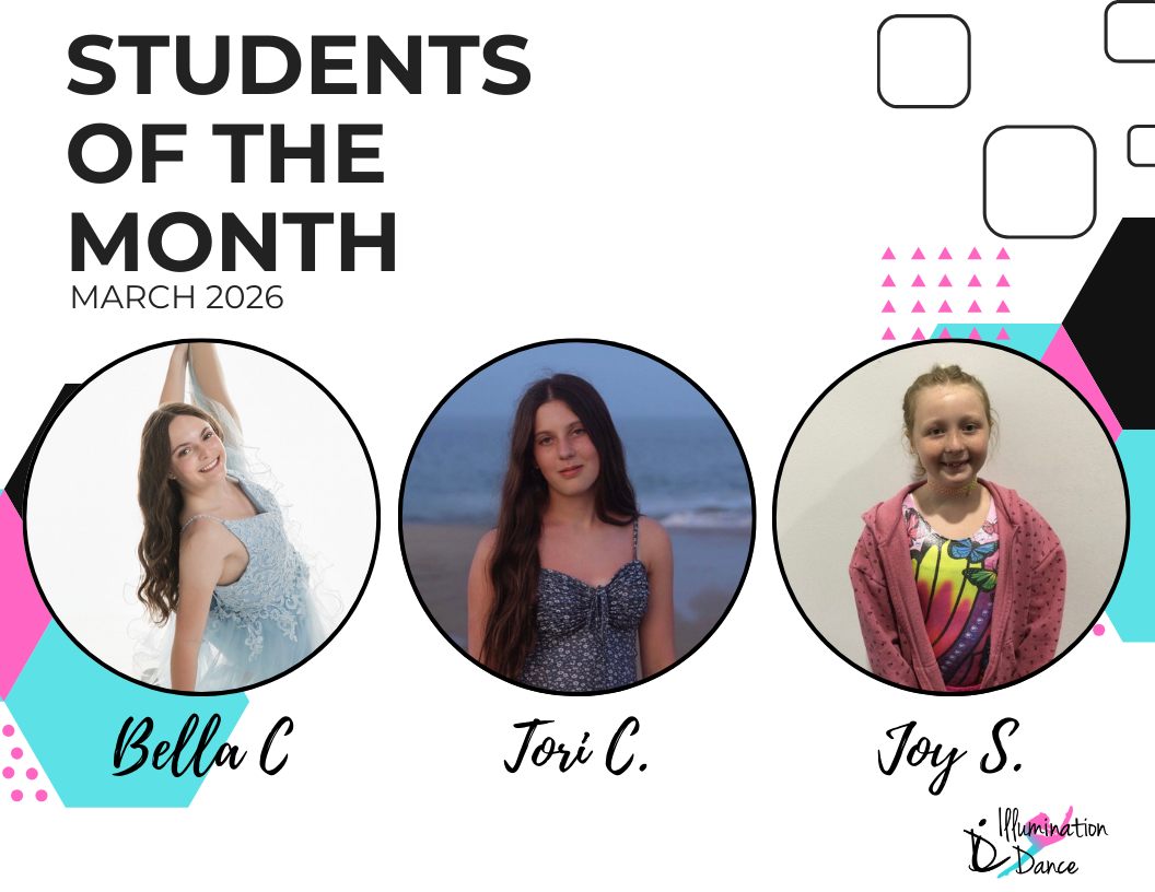 ✨ March Students of the Month ✨
Congratulations, Bella C., Tori C., & Joy S.! ✨
This month brought in an incredible number of nominations, making it impossible to choose just one winner! These three dancers stood out among their peers for their consistent effort, positive attitude, teamwork, and respect for their teachers and classmates. They truly represent what it means to be part of the Illumination Dance family — hardworking, kind, and always ready to grow and shine!
March runners up include: Kendall D., Lia S.*, Aria M.*, Anna M., Ellie A*., Ava H., Lovell C., Quinn M., Sloan D., Glorianna F., Brielle E., Kara S., Mila F., Payton L.*, Carson M., Georgia C., Avie H., AJ A.*, Gianna G., Sophia H., Julia G., Alice M., Rylee P., Aubrey W., Kennedy J., Coen E., Libby K., Alyssa G., Sarah J., Ruby K., Aubrey M., Baylee J., Darcy B.
* denotes being nominated by more than 1 instructor!
Each month, our instructors nominate dancers who exemplify the values we cherish most — kindness, collaboration, strong work ethic, professionalism, focus, and a genuine passion for dance. They consistently give their best effort in class, support their peers, and lead by example through their attitude and actions.
From all of the nominations received, our Students of the Month are selected at random, giving every nominated dancer an equal opportunity to be recognized for their dedication and positive impact.
We’re so proud of all our nominees and can’t wait to celebrate even more amazing dancers in the months ahead!