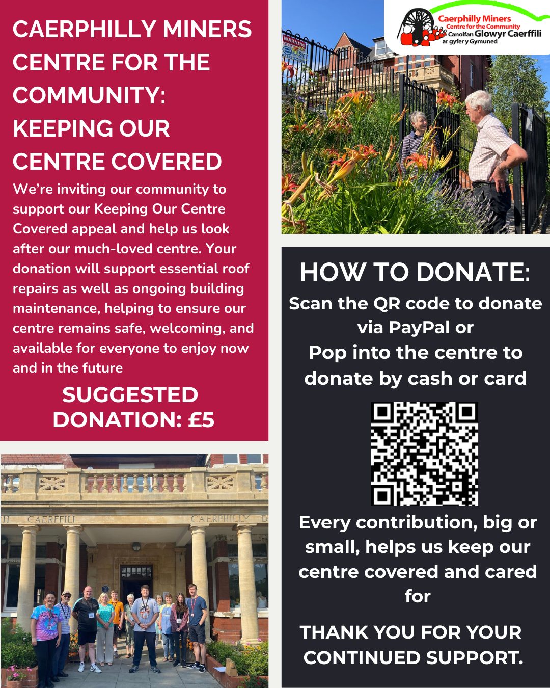 🏠 Caerphilly Miners Centre for the Community: Keeping Our Centre Covered 🏠
We’re asking our wonderful community to help us keep our much-loved centre safe and welcoming! Your donation will go towards essential roof repairs and ongoing building maintenance, ensuring the centre remains a place for everyone to enjoy now and in the future.
💷 Suggested donation: £5
How to donate:
Scan the QR code to give via PayPal
Clock the link: https://www.paypal.com/gb/fundraiser/charity/3213345
Pop into the centre to donate by cash or card
Every contribution, big or small, makes a difference. Thank you for helping us keep our centre covered and cared for!
🏠 Canolfan Y Glowyr Caerffili ar gyfer y Gymuned: Cadw Ein Canolfan Dan Orchudd 🏠
Rydym yn gofyn i'n cymuned wych ein helpu i gadw ein canolfan annwyl yn ddiogel ac yn groesawgar! Bydd eich rhodd yn mynd tuag at atgyweiriadau to hanfodol a chynnal a chadw parhaus yr adeilad, gan sicrhau bod y ganolfan yn parhau i fod yn lle i bawb ei fwynhau nawr ac yn y dyfodol.
💷 Rhodd awgrymedig: £5
Sut i roi:
Sganiwch y cod QR i roi trwy PayPal
Galwch heibio i'r ganolfan i roi gydag arian parod neu gerdyn
Mae pob cyfraniad, mawr neu fach, yn gwneud gwahaniaeth. Diolch i chi am ein helpu i gadw ein canolfan dan do ac yn cael gofal!