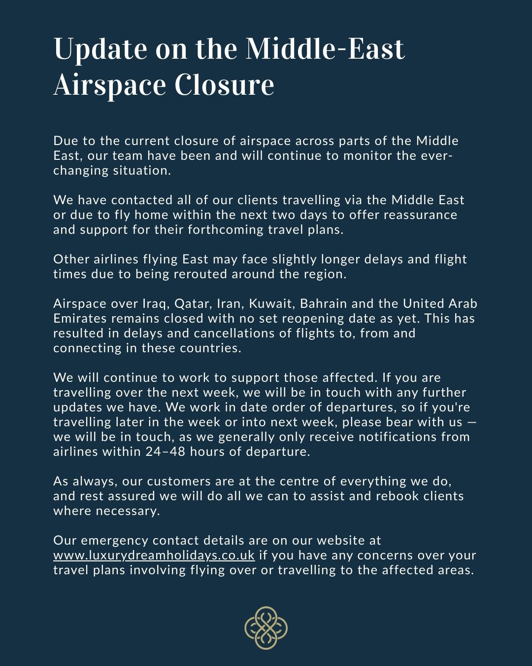 Due to the current closure of airspace across parts of the Middle East, our team have been and will continue to monitor the ever-changing situation.
We have contacted all of our clients travelling via the Middle East or due to fly home within the next two days to offer reassurance and support for their forthcoming travel plans.
Other airlines flying East may face slightly longer delays and flight times due to being rerouted around the region.
Airspace over Iraq, Qatar, Iran, Kuwait, Bahrain and the United Arab Emirates remains closed with no set reopening date as yet. This has resulted in delays and cancellations of flights to, from and connecting in these countries.
We will continue to work to support those affected. If you are travelling over the next week, we will be in touch with any further updates we have. We work in date order of departures, so if you're travelling later in the week or into next week, please bear with us — we will be in touch, as we generally only receive notifications from airlines within 24–48 hours of departure.
As always, our customers are at the centre of everything we do, and rest assured we will do all we can to assist and rebook clients where necessary.
Our emergency contact details are on our website at www.luxurydreamholidays.co.uk if you have any concerns over your travel plans involving flying over or travelling to the affected areas.
