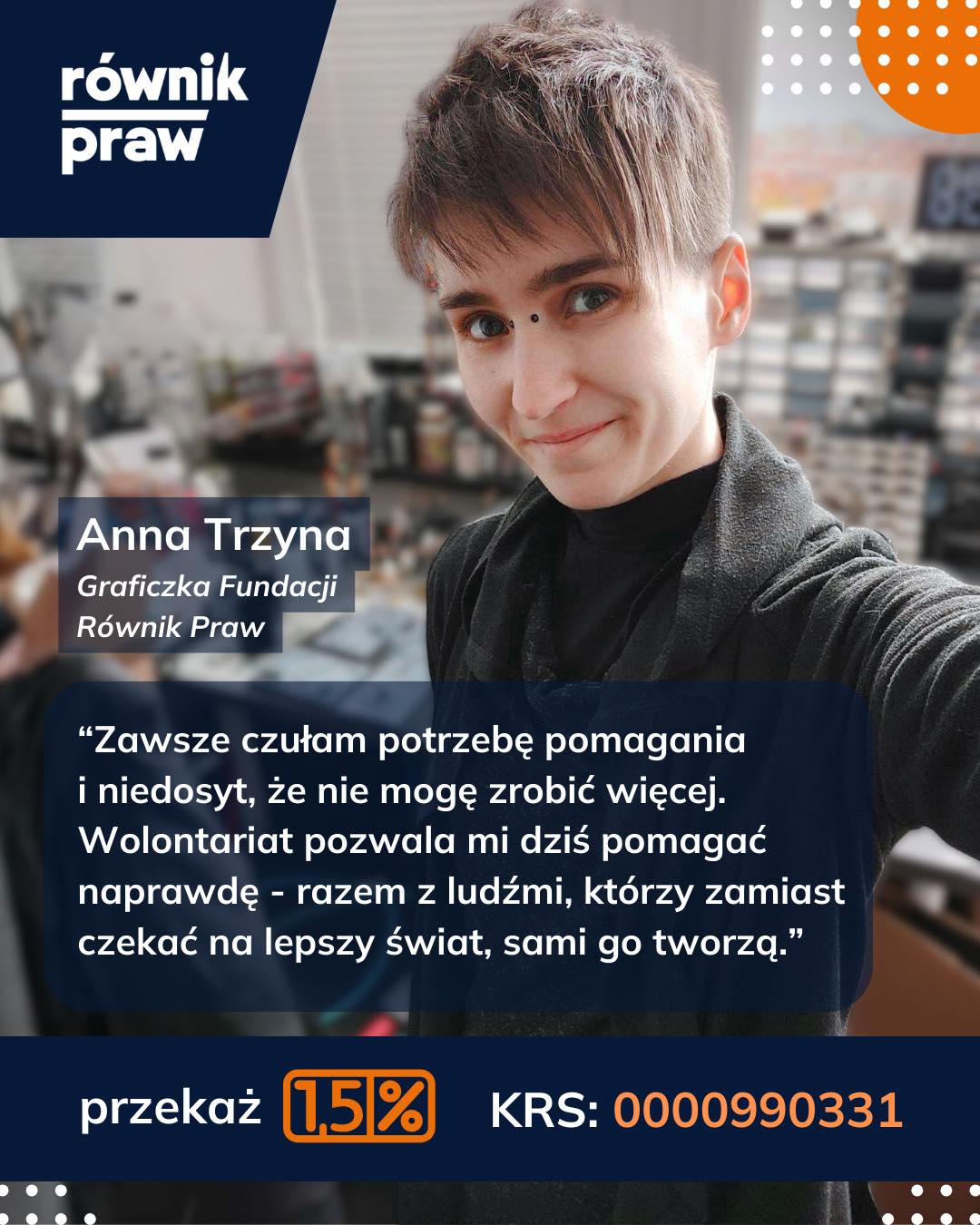 „Zawsze miałam w sobie głęboką potrzebę pomagania - każdemu, bez wyjątku. Nawet kiedy sama niewiele miałam, nie odwróciłam się od nikogo, kto wyciągnął rękę po pomoc, choć w głębi duszy myślałam: „gdybym tylko mogła zrobić więcej…”.
Dzięki wolontariatowi w Fundacji w końcu mogę pomagać pełną parą. Jestem otoczona ludźmi, którzy tak jak ja nie potrafią przejść obojętnie wobec cierpienia i zamiast czekać, aż świat stanie się lepszy, wychodzą z inicjatywą i wprowadzają ją w życie.
Myślę, że to poczucie, że „chcę zrobić więcej”, nigdy nie zniknie, bo zawsze będzie ktoś, kto tej pomocy potrzebuje - ale nie szkodzi. Może nie zmienię całego świata, ale jeśli zmienię świat choćby dla kilku osób, to już jest coś.
Dlaczego warto przeznaczyć Twój 1,5% na Równik Praw? Bo to właśnie dzięki osobom takim jak Ty nasza fundacja może nieść pomoc tam, gdzie jest potrzebna - każdemu, bez wyjątku. To dzięki Tobie, możemy “robić więcej”. Twój gest ma znaczenie, często większe niż myślisz.”
Jak przekuć podatek w pomoc? To tylko 4 kroki:
1️⃣ Zaloguj się do Twój e-PIT (podatki.gov.pl).
2️⃣ Przejdź do sekcji „Wniosek o przekazanie 1,5% podatku”.
3️⃣ Wpisz nasz numer KRS: 0000270261
4️⃣ Kliknij „Zatwierdź” i... gotowe!
Przekaż Fundacji Równik Praw 1,5%. To nic Cię nie kosztuje, a pozwala nam realnie wspierać osoby narażone na wykluczenie.
KRS: 0000270261