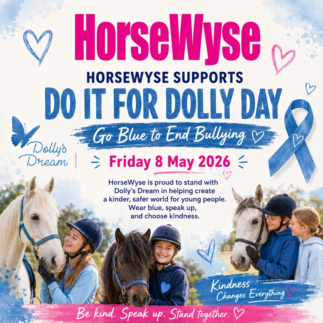 💙 HorseWyse Supports Do It For Dolly Day 💙
This Friday, HorseWyse is going blue for Dolly’s Dream and standing with young people everywhere who deserve to feel safe, seen and supported.
Horses have a beautiful way of teaching us patience, courage, trust and kindness — and those same values matter just as much in the way we treat each other.
Bullying is not banter. It is not harmless. It can leave young people feeling alone, anxious, excluded and afraid to be themselves. Whether it happens at school, online, at sport or in the horse community, we all have a part to play in stopping it.
This Do It For Dolly Day, we are asking our HorseWyse readers, riders, families and friends to wear blue, check in on each other and choose kindness — even in the small moments.
Dolly’s Dream reminds us to **“speak, even if your voice shakes.”** That message matters. Speaking up can be scary, but silence can make someone feel even more alone. A kind word, a check-in, or telling a trusted adult can make a real difference.
💙 Sit with the person who feels left out.
💙 Speak up when something doesn’t feel right.
💙 Think before you comment online.
💙 Be the safe person someone can come to.
💙 Remember that kindness can change someone’s whole day.
Let’s make the horse world a place where young riders feel encouraged, included and proud to be themselves.
Be kind. Speak up. Stand together.
#DoItForDollyDay #DollysDream #GoBlueToEndBullying #HorseWyse #HorseWyseMagazine #BeKind #SpeakUp #StandTogether #ChooseKindness