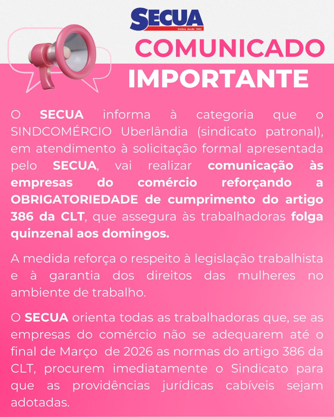 🚨 COMUNICADO IMPORTANTE - ARTIGO 386 DA CLT
O SECUA informa à categoria que o SINDCOMÉRCIO UBERLÂNDIA (sindicato patronal), atendendo à solicitação formal apresentada pelo SECUA, realizará comunicação às empresas do comércio reforçando a OBRIGATORIEDADE de cumprimento do artigo 386 da CLT, que garante às trabalhadoras folga quinzenal aos domingos.
Essa medida reafirma o respeito à legislação trabalhista e fortalece a proteção dos direitos das mulheres no ambiente de trabalho.
⚠️ Atenção trabalhadoras: caso as empresas do comércio não se adequem até o final de março de 2026 às normas do artigo 386 da CLT, procurem imediatamente o SECUA para que as providências jurídicas cabíveis sejam adotadas.
✊ SECUA – Sindicato presente na defesa dos direitos das trabalhadoras.
.
.
.
.
#SECUA #DireitosDasMulheres #Artigo386CLT #Comércio #SindicatoPresente #RespeitoÀLei #MulheresNoTrabalho