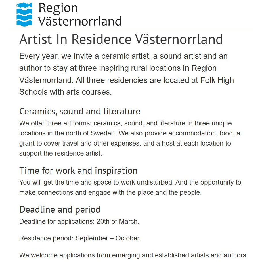 Shared Open Call from Region Västernorrland:
" Artist In Residence Västernorrland
Every year, we invite a ceramic artist, a sound artist and an author to stay at three inspiring rural locations in Region Västernorrland. All three residencies are located at Folk High Schools with arts courses.
We offer three art forms: ceramics, sound, and literature in three unique locations in the north of Sweden. We also provide accommodation, food, a grant to cover travel and other expenses, and a host at each location to support the residence artist.
You will get the time and space to work undisturbed. And the opportunity to make connections and engage with the place and the people.
Deadline: 20th of March. "
For more information, see:
rvn.se/sv/utveckla-vasternorrland/kulturutveckling/residens/airy