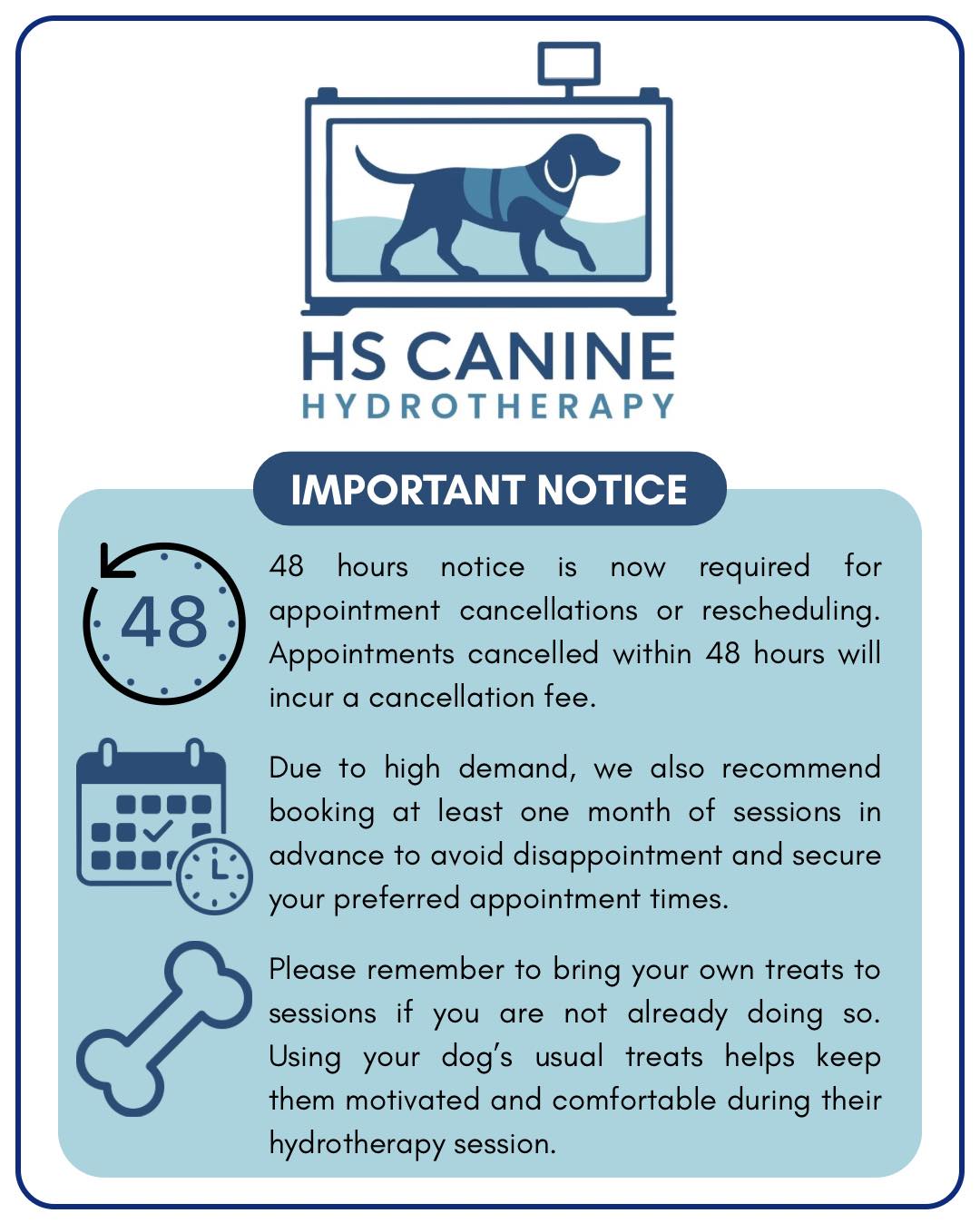 IMPORTANT NOTICE
Due to recent changes within the business, we have updated our cancellation policy. We now require a minimum of 48 hours notice for any appointment cancellations or rescheduling.
This allows us enough time to offer the appointment to another client who may be waiting. Any appointments cancelled with less than 48 hours notice may be subject to a cancellation fee.
Due to high demand, we also recommend booking at least one month of sessions in advance to avoid disappointment and secure your preferred appointment times.
It would also be very helpful if you could bring your own treats for your dog. We do have some available here, but we do not always have enough for every session.
Thank you for your understanding and continued support.
HS Canine Hydrotherapy Team💙🐾