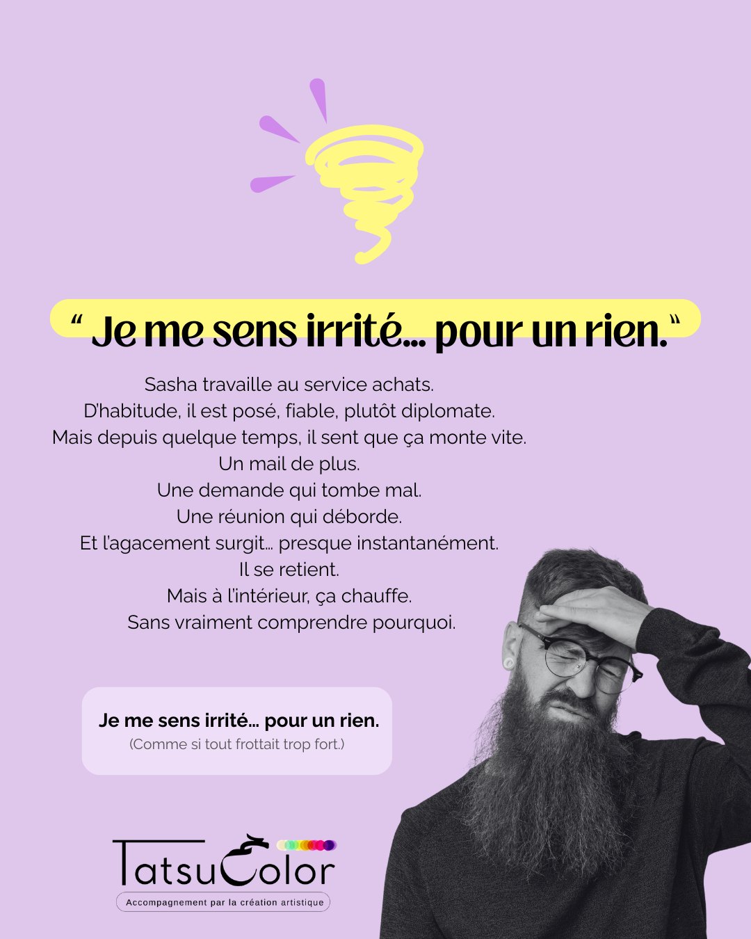 Je me sens irrité·e… pour un rien.
Sasha travaille au service achats.
D’habitude, il est posé, fiable, plutôt diplomate.
Mais depuis quelque temps, il sent que ça monte vite.
Un mail de plus.
Une demande qui tombe mal.
Une réunion qui déborde.
Et l’agacement surgit… presque instantanément.
Il se retient.
Mais à l’intérieur, ça chauffe.
Sans vraiment comprendre pourquoi.
Ce que ça crée
▫️ Une tension corporelle quasi permanente
▫️ Une impatience inhabituelle avec les collègues
▫️ Une fatigue nerveuse en fin de journée
▫️ Une culpabilité diffuse après coup
Quand la création met en lumière ce qui ne se dit pas
Lors d’un atelier Tatsucolor, Sasha réalise une peinture.
Il choisit des couleurs très contrastées
et multiplie les techniques.
Le geste est rapide, appuyé.
Par moments, presque saccadé.
Il recouvre certaines zones…
revient dessus…
rajoute de la matière.
La feuille devient dense. Chargée.
Il prend une minute pour souffler.
Puis, brusquement, une colère monte.
Il saisit le cutter.
Entaille certaines parties de sa création.
Froisse ce qui reste.
Et décide de jeter sa production.
Ses mâchoires se desserrent légèrement.
La question clé
Je lui pose simplement :
« Qu’est-ce qui ne se digere pas ici ? »
La prise de conscience
Sasha comprend que son irritabilité n’est pas qu’une question de caractère.
Derrière la réaction rapide,
une accumulation silencieuse.
→ « J’encaisse trop… jusqu’au moment où ça déborde. »
Alors il commence une liste, presque à la Prévert,
de toute la charge professionnelle qu’il n’accepte plus.
Et puis, derrière la tension…
une immense tristesse émerge :
→ « Je n’y arrive plus depuis qu’il est parti. »
Pas un décès.
Un deuil blanc.
En passant par le corps, le geste et l’émotion, plutôt que par la volonté ou le mental,
Sasha peut :
▫️ repérer les premiers signes de surcharge
▫️ relâcher la pression avant débordement
▫️ remettre de la régulation dans son rythme
▫️ retrouver une expression plus ajustée
Et poursuivre son travail personnel.
Car le départ soudain d’un collaborateur
a ravivé une perte plus intime, encore sensible.
Avec mon autre structure : Instant – le livre qui me raconte.