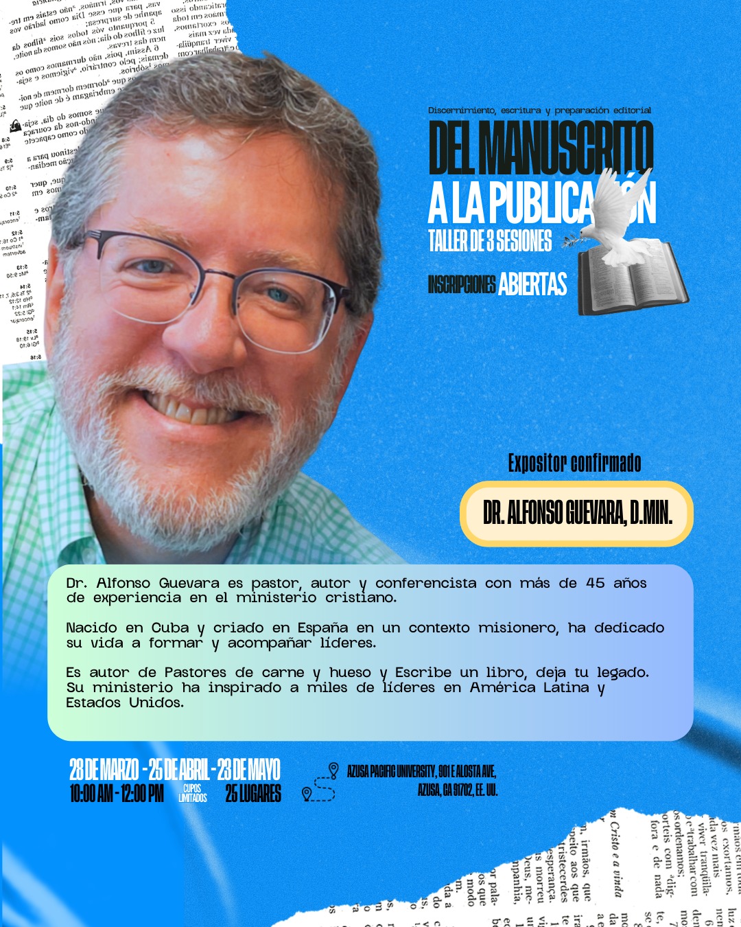 ✍️ Del manuscrito a la publicación
Si tienes un libro en tu corazón, este taller es para ti.
Aprende el proceso de discernimiento, escritura y preparación editorial con el expositor confirmado Dr. Alfonso Guevara, D.Min.
📅 28 de marzo | 25 de abril | 23 de mayo
⏰ 10:00 AM – 12:00 PM
📍 Azusa Pacific University
Modalidad Presencial y Online
⚠️ Cupos limitados (25 lugares)
Inscríbete y da el paso de tu manuscrito a la publicación.