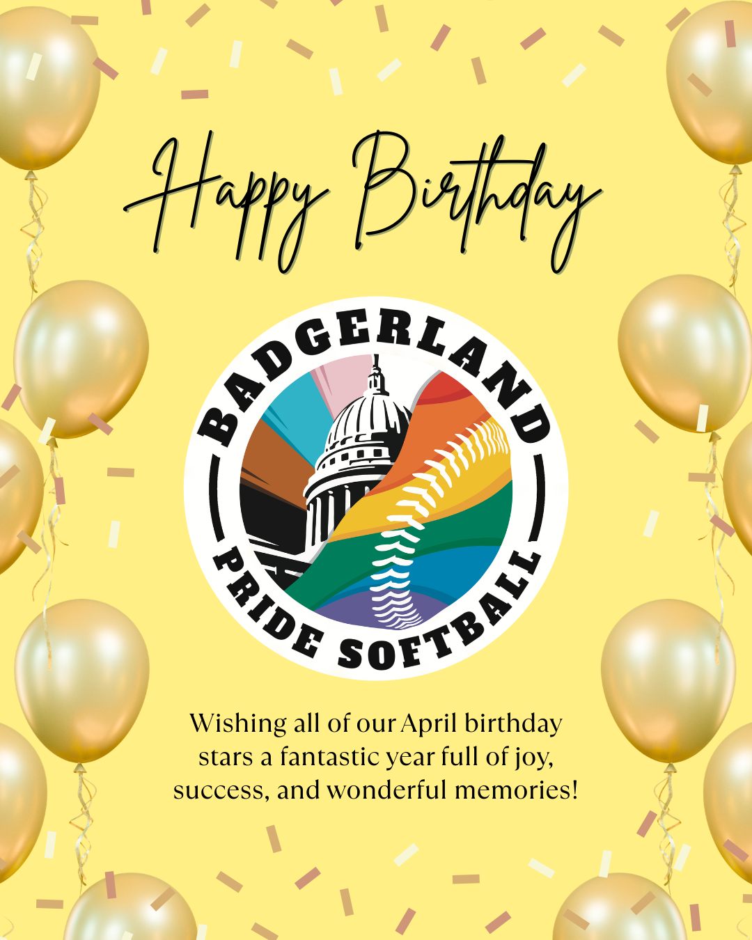 Happy Birthday to our April Badgerland Pride Softball Stars! 🎂 Let's celebrate the birthdays of these amazing players born in April:
- Alex Balzar
- Emily Breitbach
- Evelyn Kahl
- Jeremy Nash
- Kelsey Bridges
- Laine Stowell
- Sean Mohns-Scanlan
- TJ Johnston
Wishing all of you a fantastic year full of joy, success, and wonderful memories! 🎉