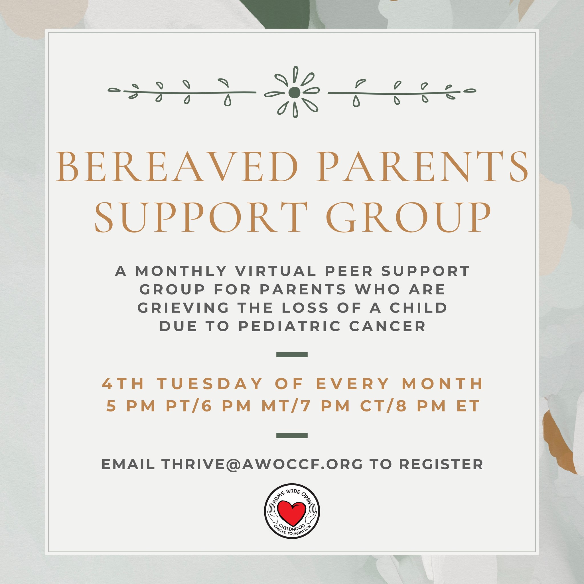 Our next Bereaved Parents Virtual Support Group is coming up in ONE WEEK, on Tuesday, March 24th! If you're interested in attending or would like more information, please email Serena at thrive@awoccf.org.
~~~
About the group:
As part of the Thrive mental wellness initiative, Arms Wide Open Childhood Cancer Foundation hosts a virtual peer support group each month for parents who have lost a child to pediatric cancer. This group provides a space for parents to connect, offer comfort and support, and remind one another that they are not alone on their grief journey.
The group meets on Zoom every 4th Tuesday of the month at 5pm PT/6pm MT/7pm CT/8pm ET.